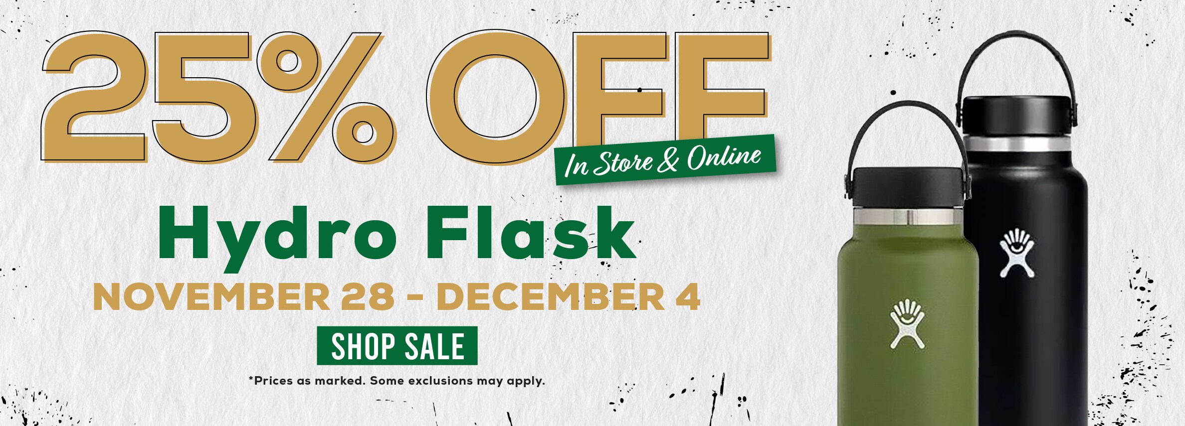 25% Ã�Å¾ff In Store & Online Hydro Flask NOVEMBER 28 - DECEMBER 4 SHOP SALE *Prices as marked. Some exclusions may apply.