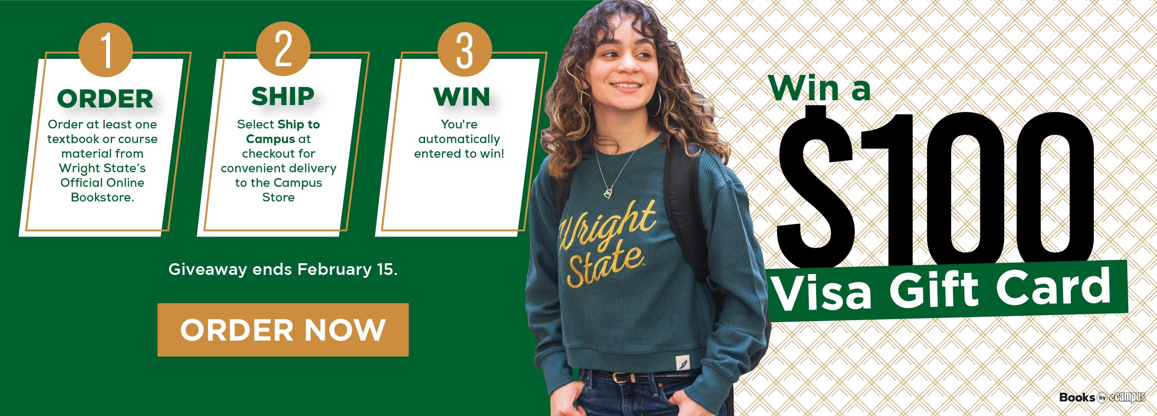 Win a $100 Visa Gift Card. ORDER Order at least one textbook or course material from Wright State's Official Online Bookstore. SHIP Select Ship to Campus at checkout for convenient delivery to the Campus Store Giveaway ends February 15. ORDER NOW 3 WIN You're automatically entered to win!