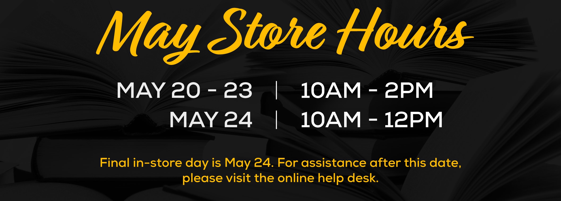 May Store Hours May 20-23 | 10am - 2pm, May 24 | 10am-12pm. Final in-store day is May 24. For assistance after this date, please visit the online help desk.