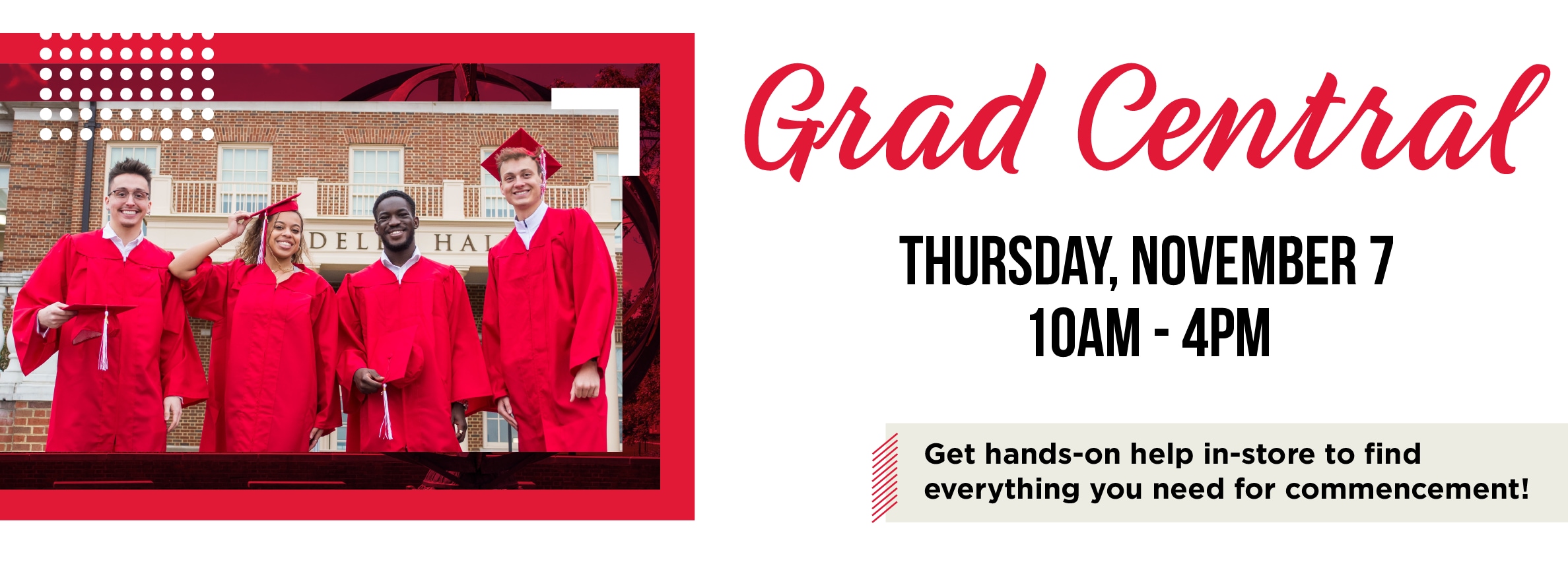 Grad Central THURSDAY, NOVEMBER 7 10AM - 4PM Get hands-on help in-store to find everything you need for commencement!