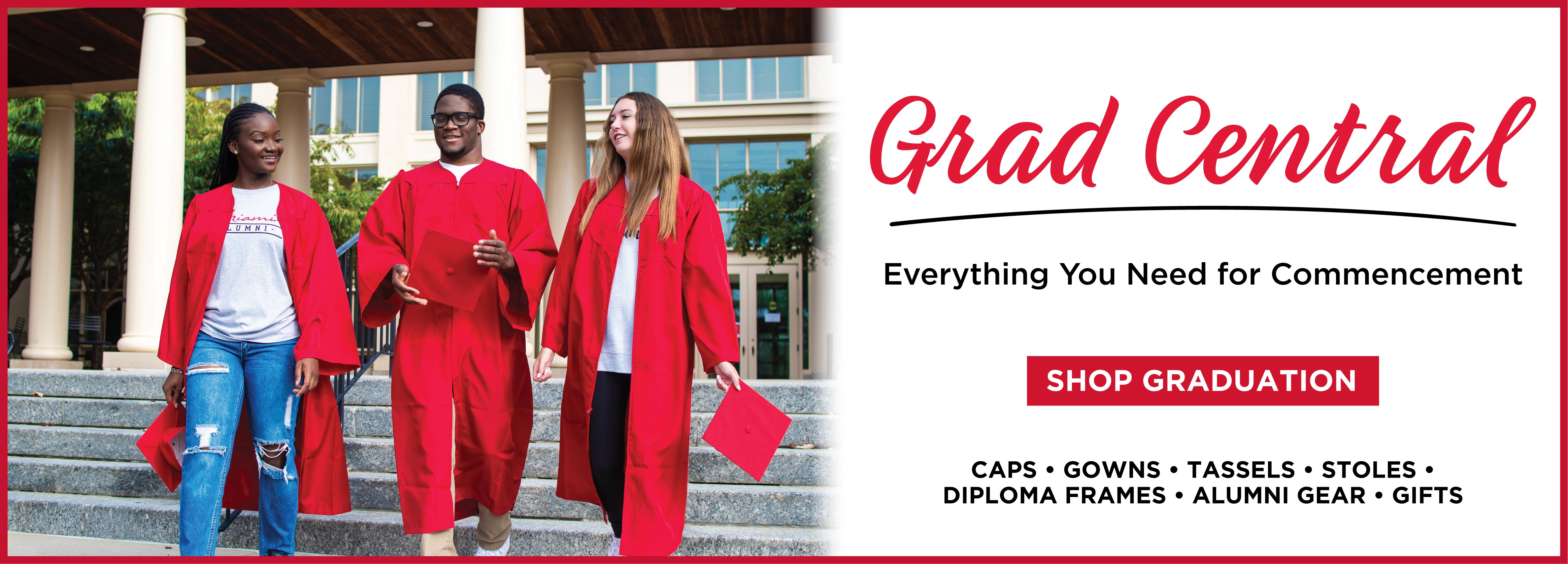 Grad Central. Everything you need for commencement. Shop Graduation. Caps, gowns, tassels, stoles, diploma frames, alumni gear, gifts.