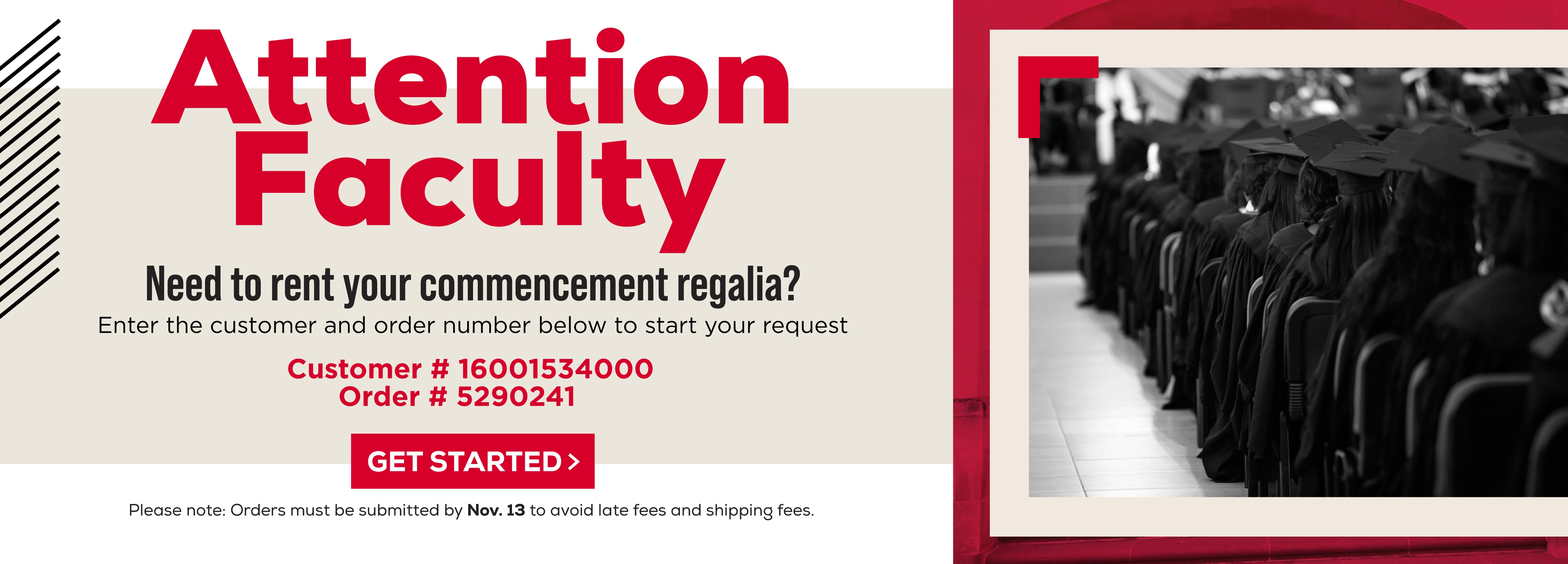 Attention Faculty Need to rent your commencement regalia? enter the customer and order number below to start your request. Customer # 16001534000 Order # 5290241 Get Started > Please note: Orders must be submitted by Nov. 13 to avoid late fees and shipping fees.