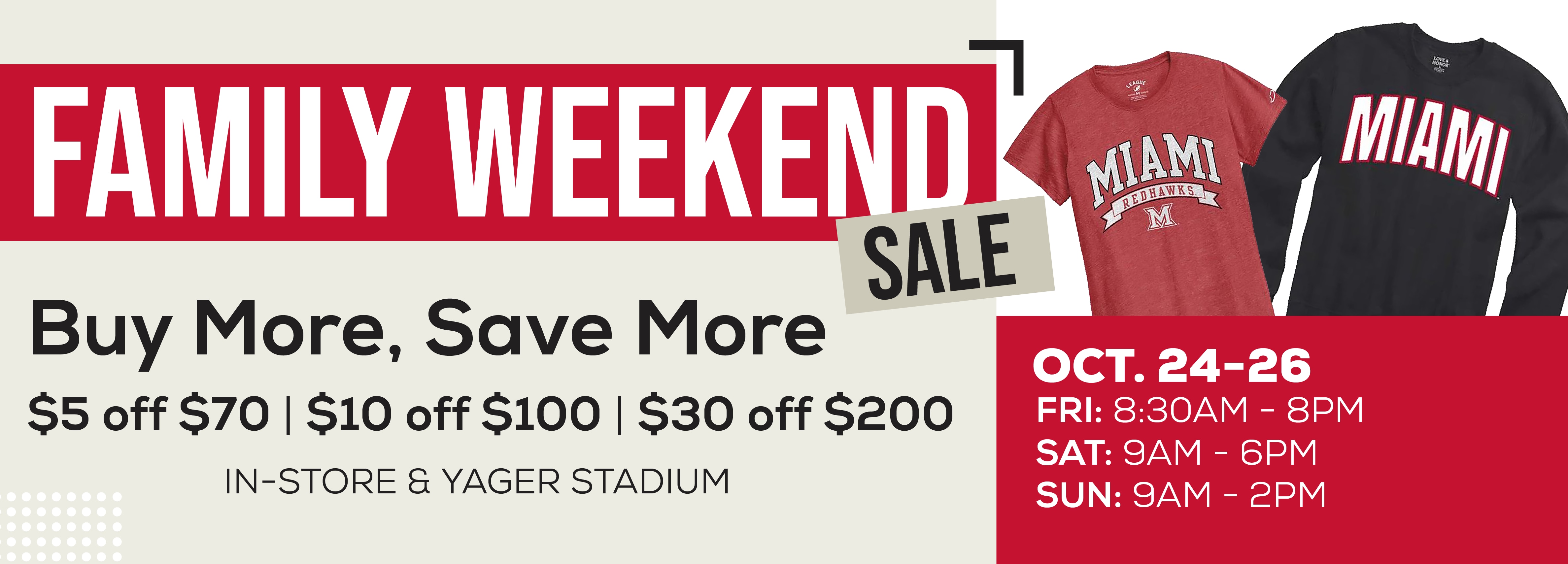 FAMILY WEEKENDI SALE Buy More, Save More $5 off $70 | $10 off $100 | $30 off $200 IN-STORE & YAGER STADIUM OCT. 24-26 FRI: 8:30AM - 8PM SAT: 9AM - 6PM SUN: 9AM - 2PM
