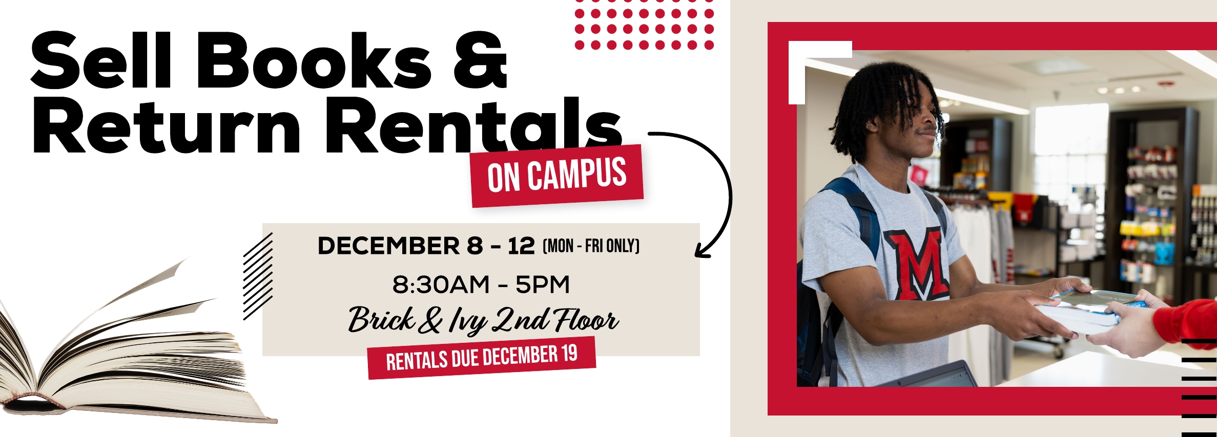 Sell books and return rentals on campus! December 8 - 12. Monday through Friday 8:30am - 5pm. Brick & Ivy 2nd Floor