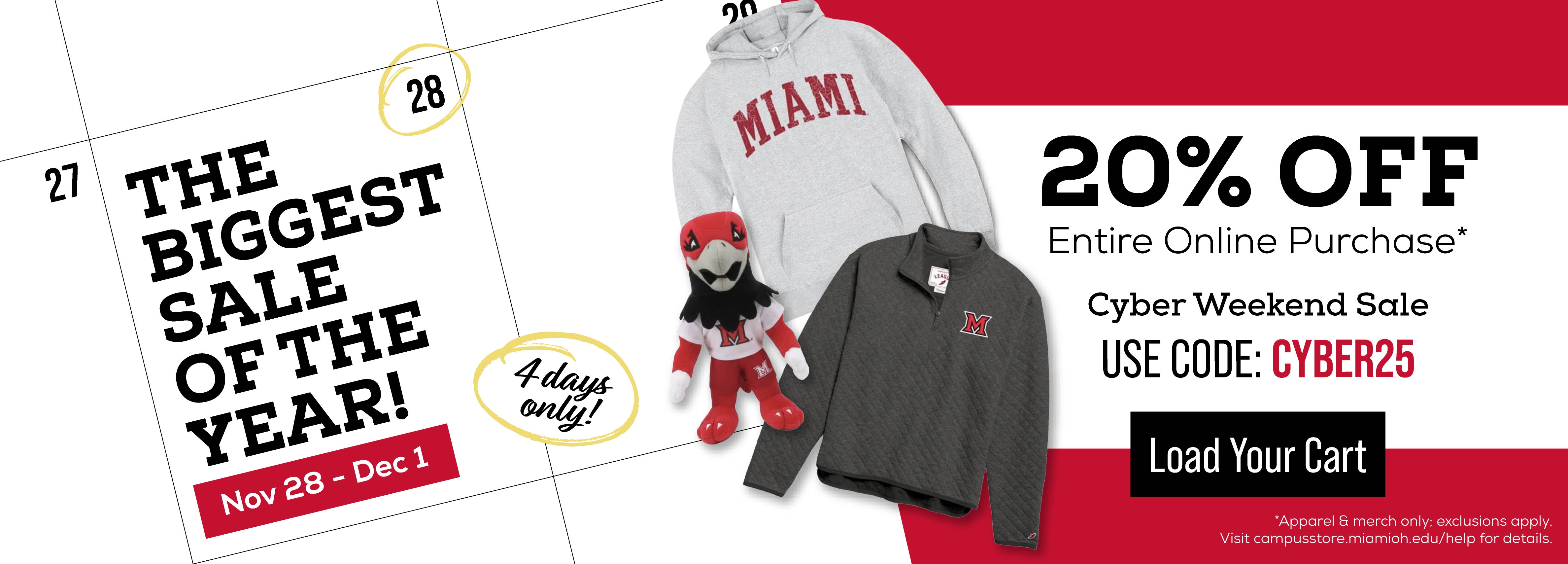 THE BIGGEST SALE OF THE YEAR NOV 28-DEC 1 4 DAYS ONLY 20% OFF ENTIRE ONLINE PURCHASE* CYBER WEEKEND SALE USE CODE: CYBER25 LOAD YOUR CART *APPAREL AND MERCH ONLY; EXCLUSIONS APPLY VISIT CAMPUSSTORE.MIAMIOH.EDU/HELP FOR DETAILS
