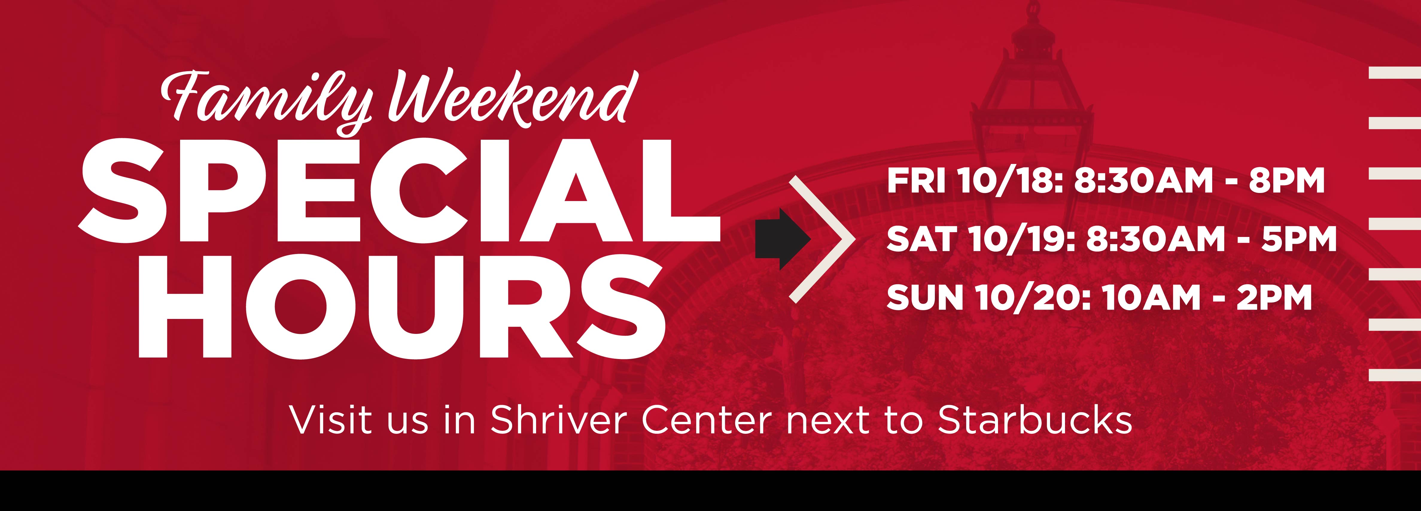 Family Weekend FRI 10/18 | 8:30am - 8pm SAT 10/19 | 8:30am - 5pm SUN 10/20 | 10am - 2pm Visit us in Shriver Center next to Starbucks