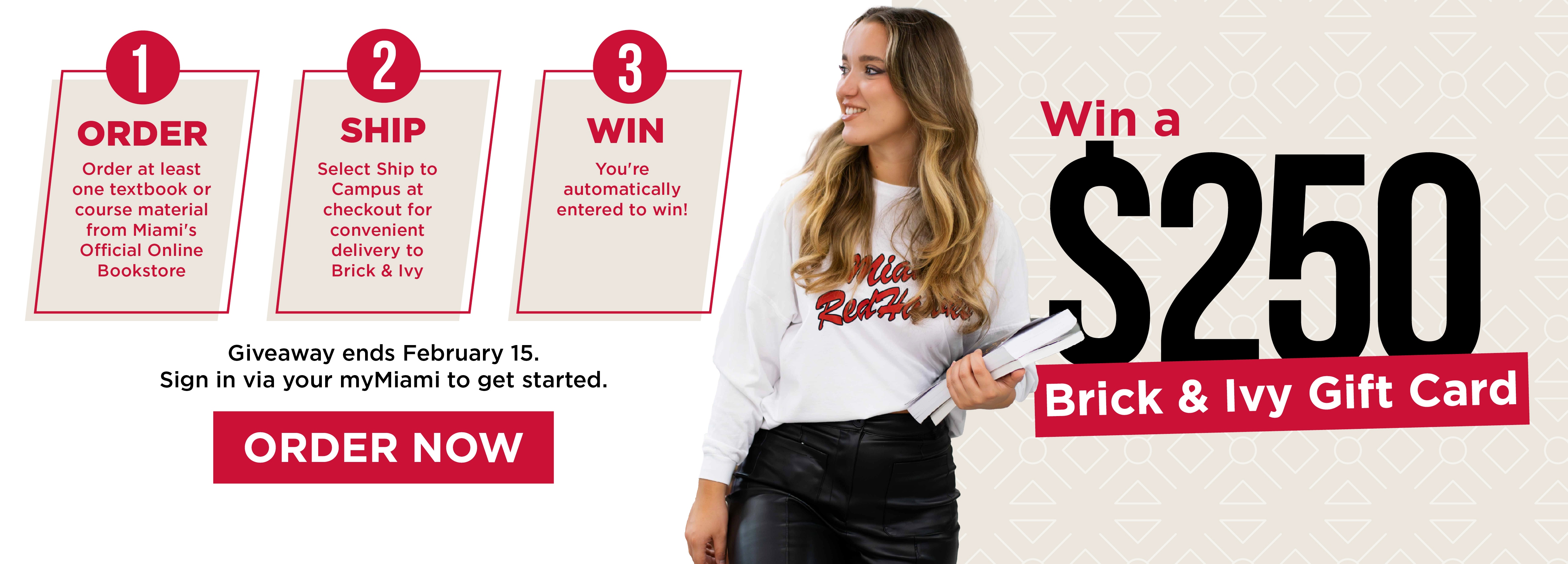 Win a $250 Brick & Ivy Gift Card 1. Order Order at least one textbook or course material from Miami's Official Online Bookstore 2. Ship Select Ship to Campus at checkout for convenient delivery to Brick & Ivy 3. Win You're automatically entered to win! Giveaway ends February 15.  Sign in via your myMiami to get started. Order Now