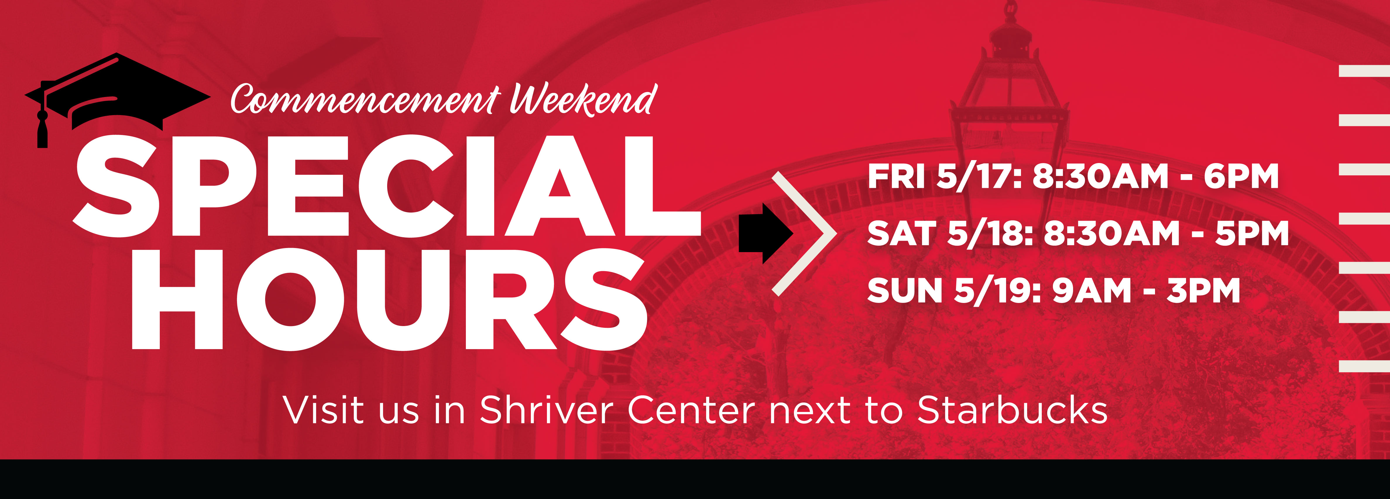 Commencement Weekend Special Hours FRI 5/17: 8:30AM - 6PM SAT 5/18: 8:30AM - 5PM  SUN 5/19: 9AM - 3PM Visit us in Shriver Center next to Starbucks