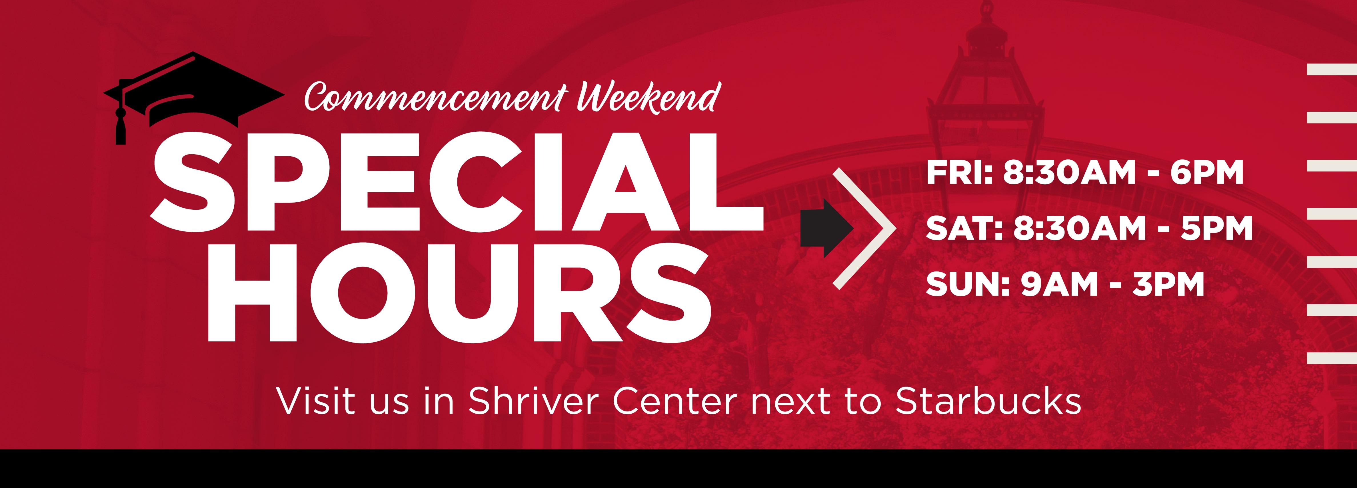 Commencement Weekend Special Hours Fri: 8:30AM - 6PM Sat: 8:30AM - 5PM Sun: 9am - 3pm Visit us in Shriver Center next to Starbucks