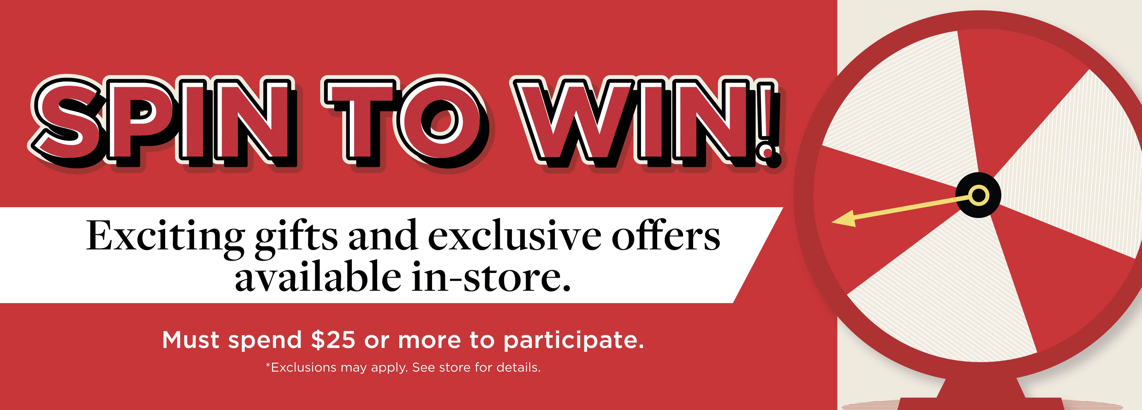 Spin to Win Exciting gifts and exclusive offers available in-store. Must spend $25 or more to participate.   *Exclusions may apply. See store for details.