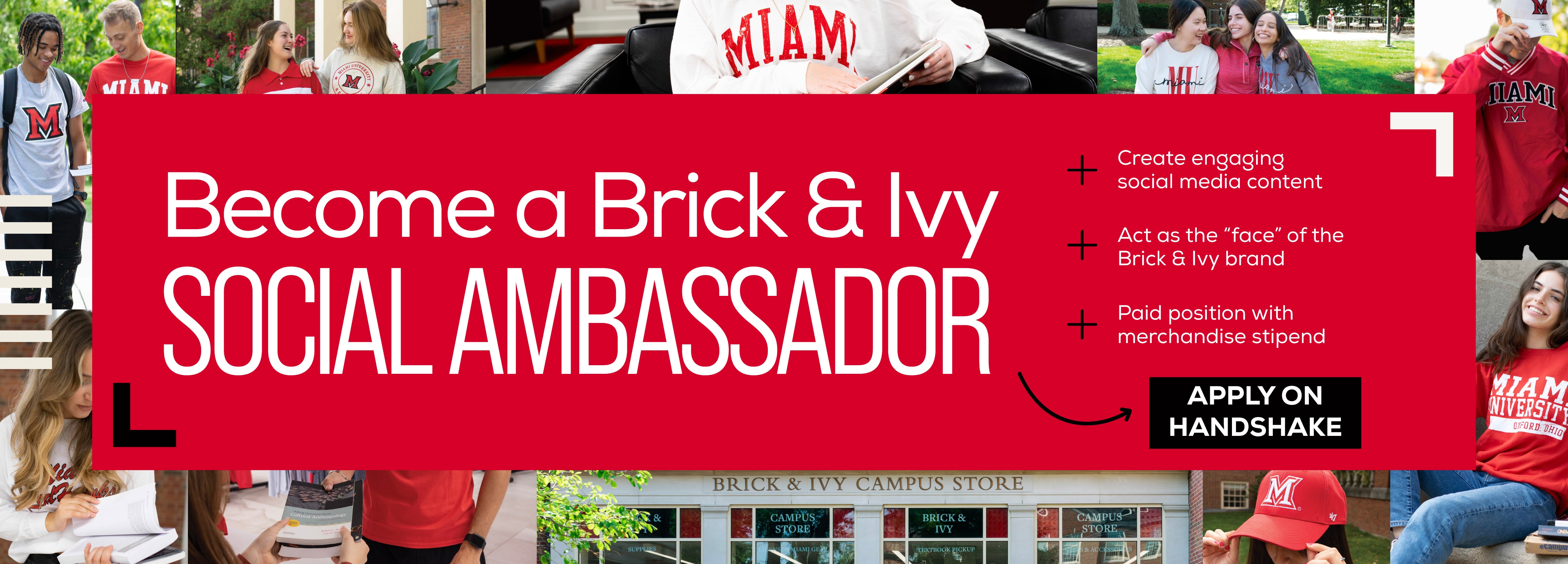 Become a Brick & Ivy Social Ambassador! Apply on Handshake + Create engaging social media content + Act as the â€œfaceâ€ of the Brick & Ivy brand + Paid position with merchandise stipend Apply on Handshake