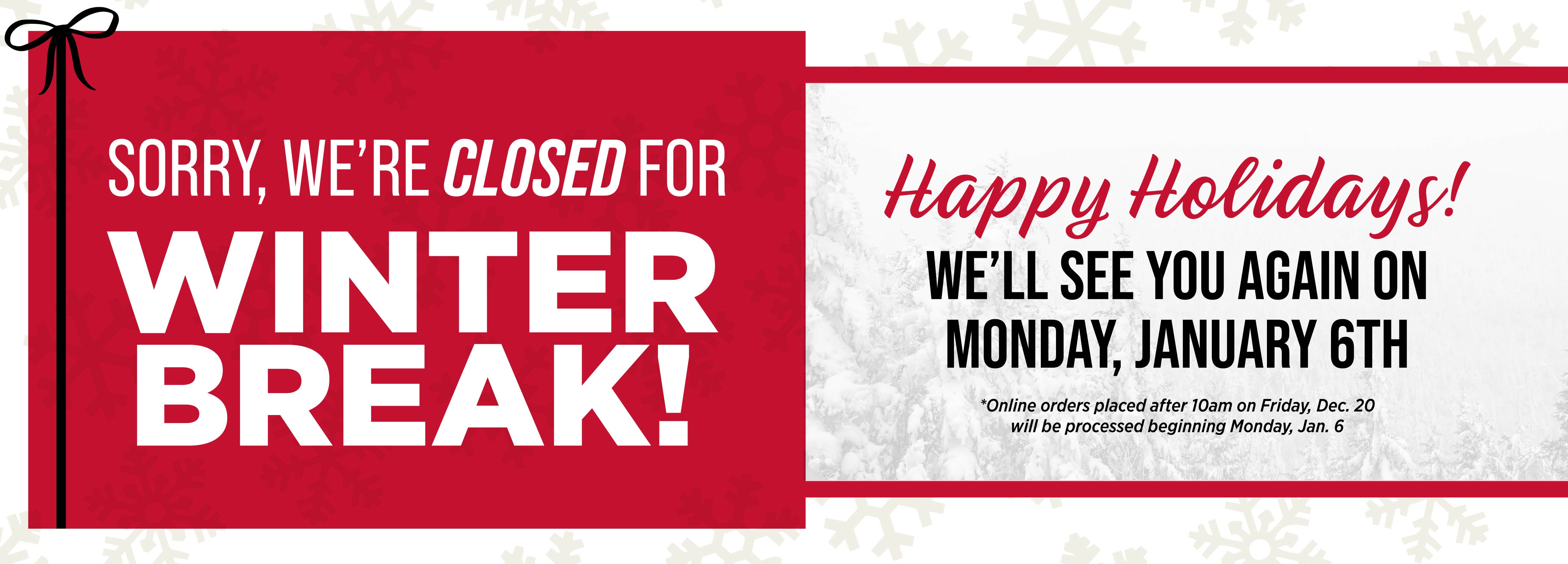 Sorry, we're closed for Winter Break! We'll see you again on Monday, January 6th *Online orders placed after 10am on Friday, Dec. 20 will be processed beginning Monday, Jan. 6