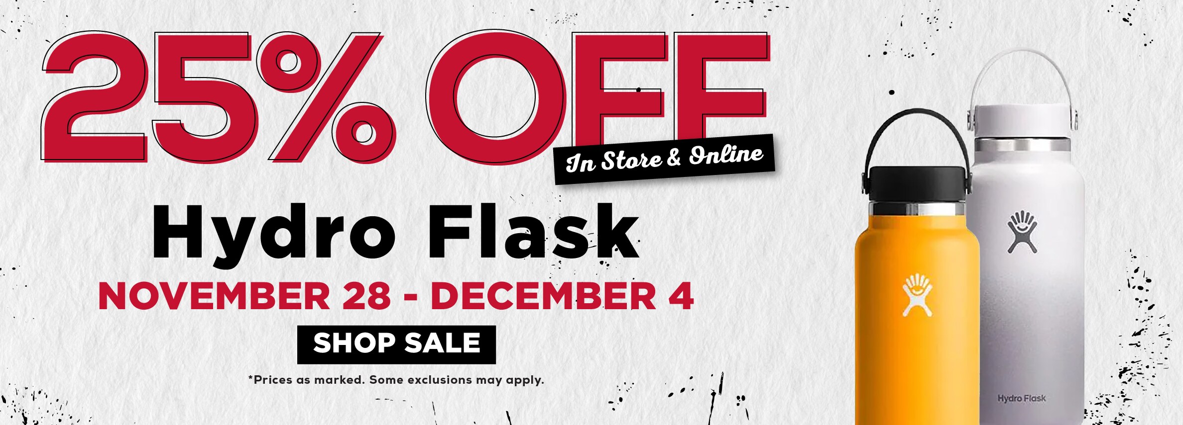 25% OFF In Stare & Online Hydro Flask NOVEMBER 28 - DECEMBER 4 SHOP SALE *Prices as marked. Some exclusions may apply.