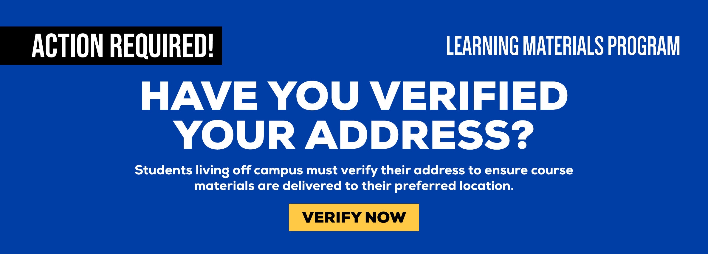 ACTION REQUIRED! HAVE YOU VERIFIED YOUR ADDRESS? Students living off campus must verify their address to ensure course materials are delivered to their preferred location. VERIFY NOW.