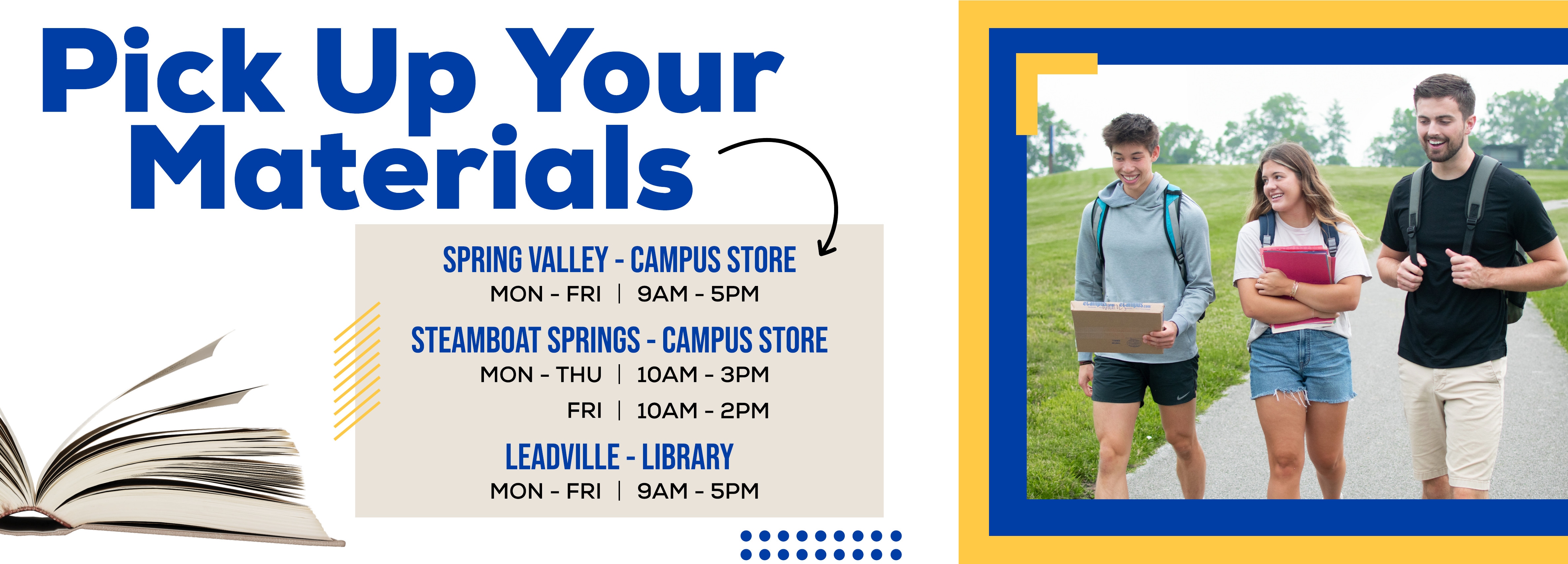 Pick Up Your Materials, SPRING VALLEY - CAMPUS STORE MON - FRI 9AM - 5PM, STEAMBOAT SPRINGS - CAMPUS STORE MON - THU 10AM - 3PM, FRI 10AM - 2PM, LEADVILLE - LIBRARY MON - FRI 9AM - 5PM.