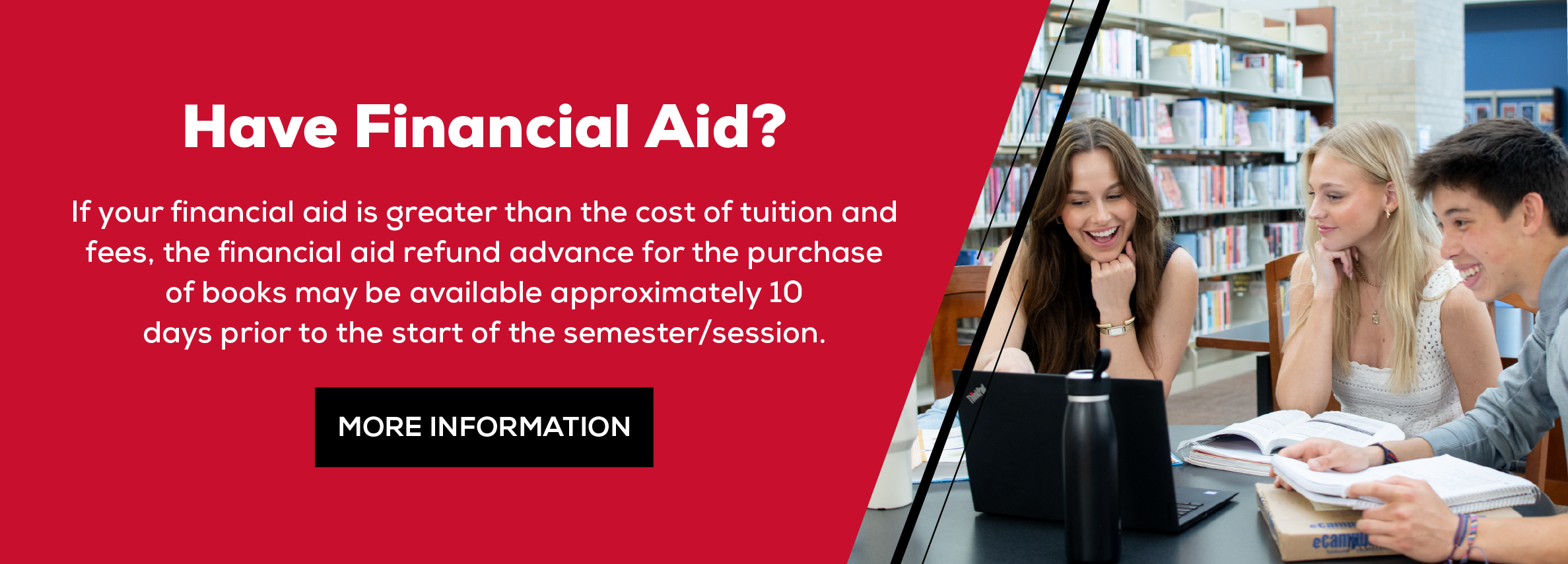 Have Financial Aid? If your financial aid is greater than the cost of tuition and fees, the financial  aid refund advance for the purchase of books may be available approximately 10  days prior to the start of the semester/session. More Information (new tab)