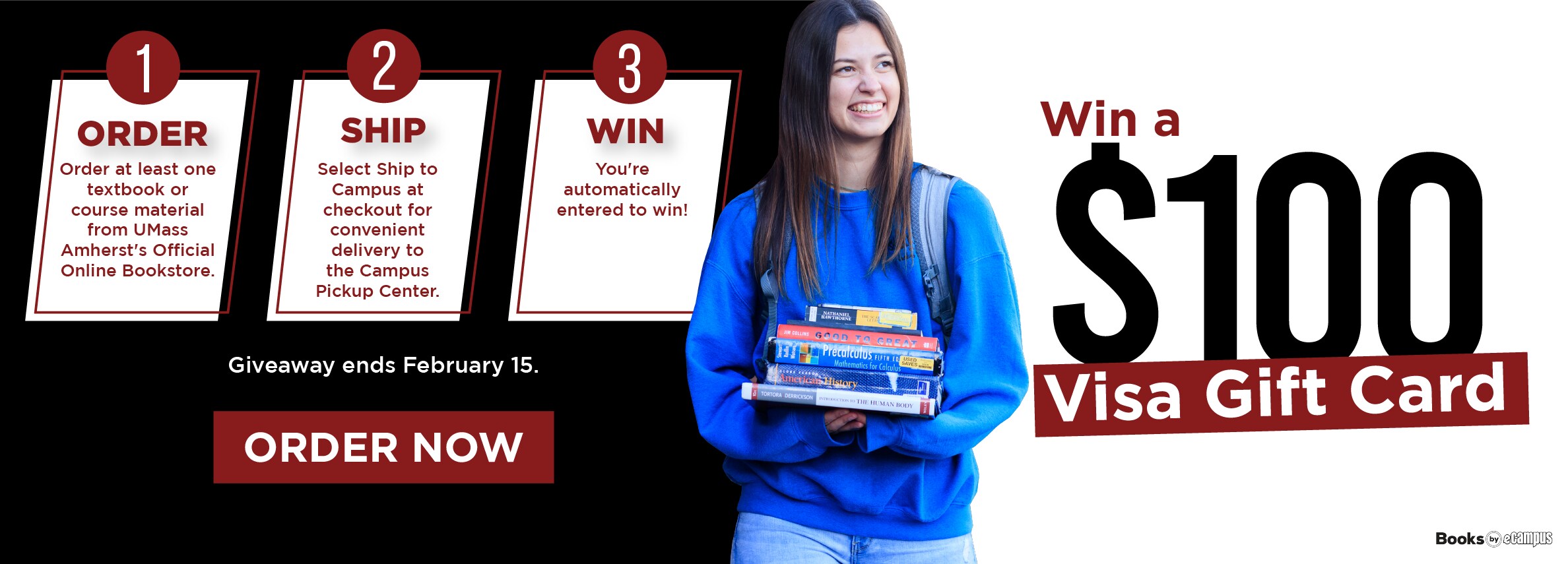 Win a $100 visa gift card. ORDER Order at least one textbook or course material from UMass Amherst's Official Online Bookstore. SHIP Select Ship to Campus at checkout for convenient delivery to the Campus Pickup Center. 3 WIN You're automatically entered to win! Giveaway ends February 15. ORDER NOW