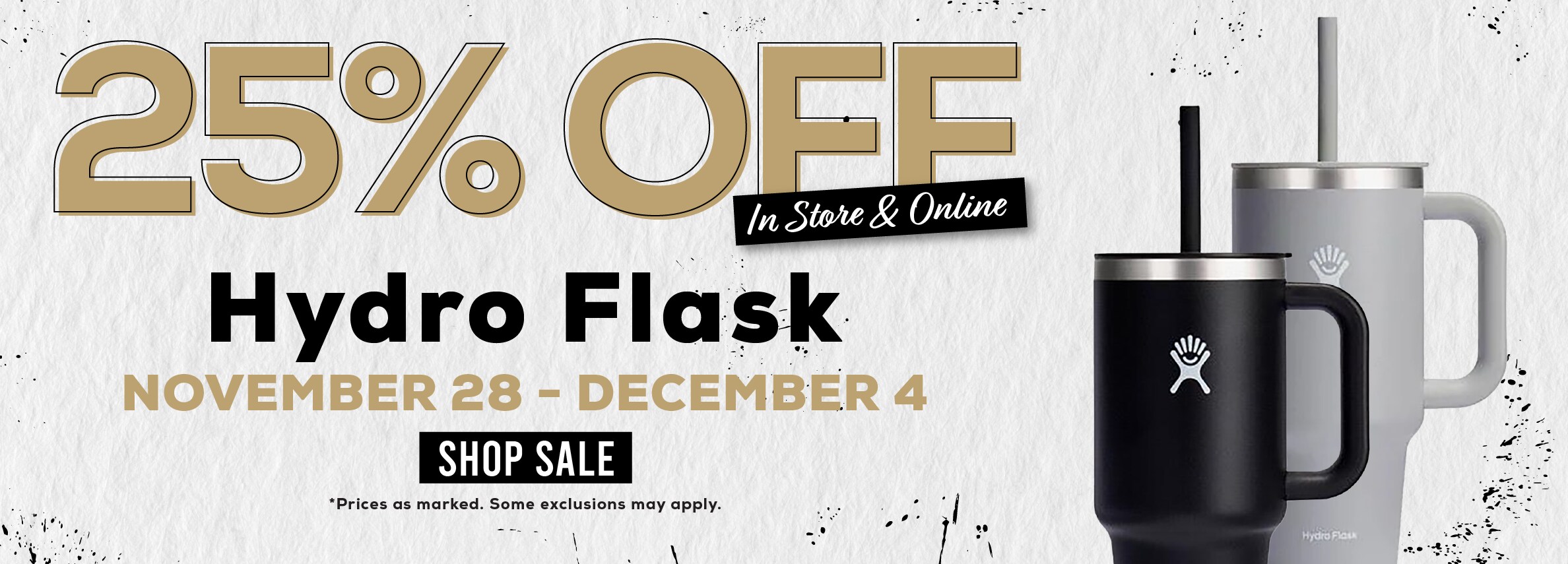 25% Ðžff In Store & Online Hydro Flask NOVEMBER 28 - DECEMBER 4 SHOP SALE *Prices as marked. Some exclusions may apply.