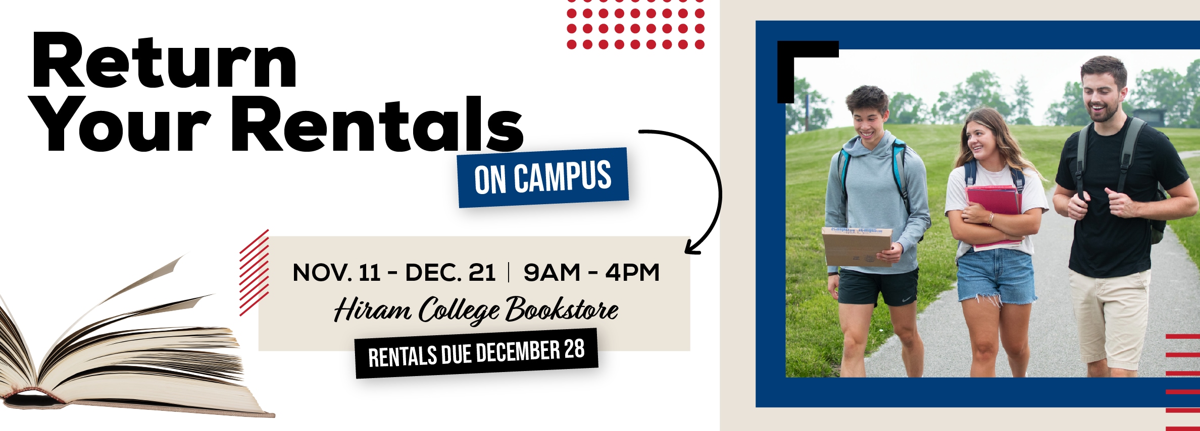 Return your rentals on campus. November 11 - December 21. 9am to 4pm. Hiram College Bookstore. Rentals due December 28.