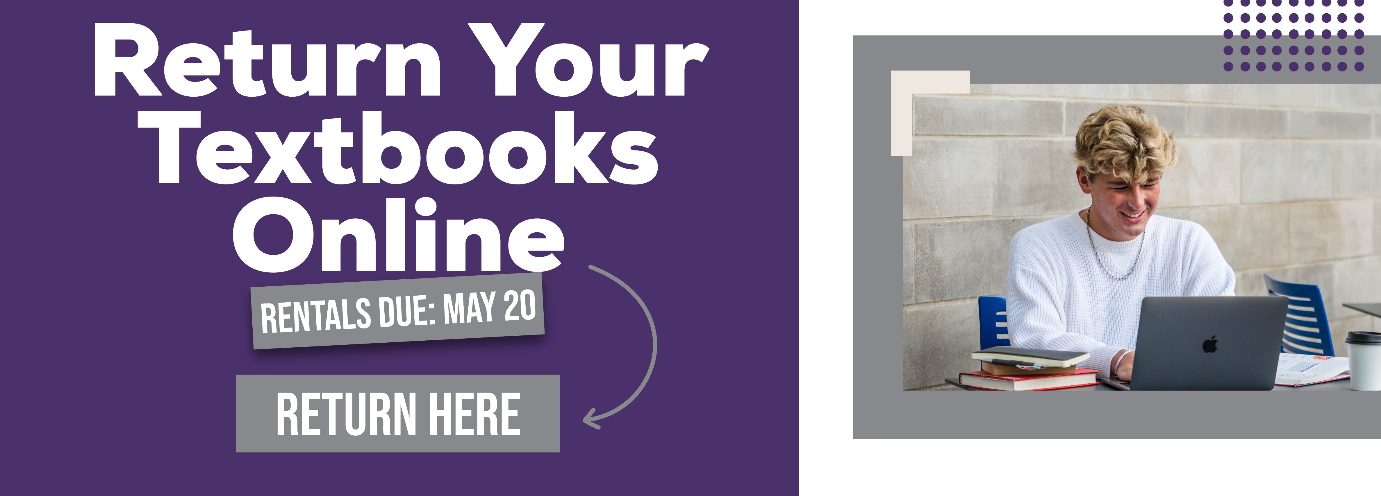 ONLINE: Return Your Textbooks Online. RENTALS DUE: MAY 20. RETURN HERE.