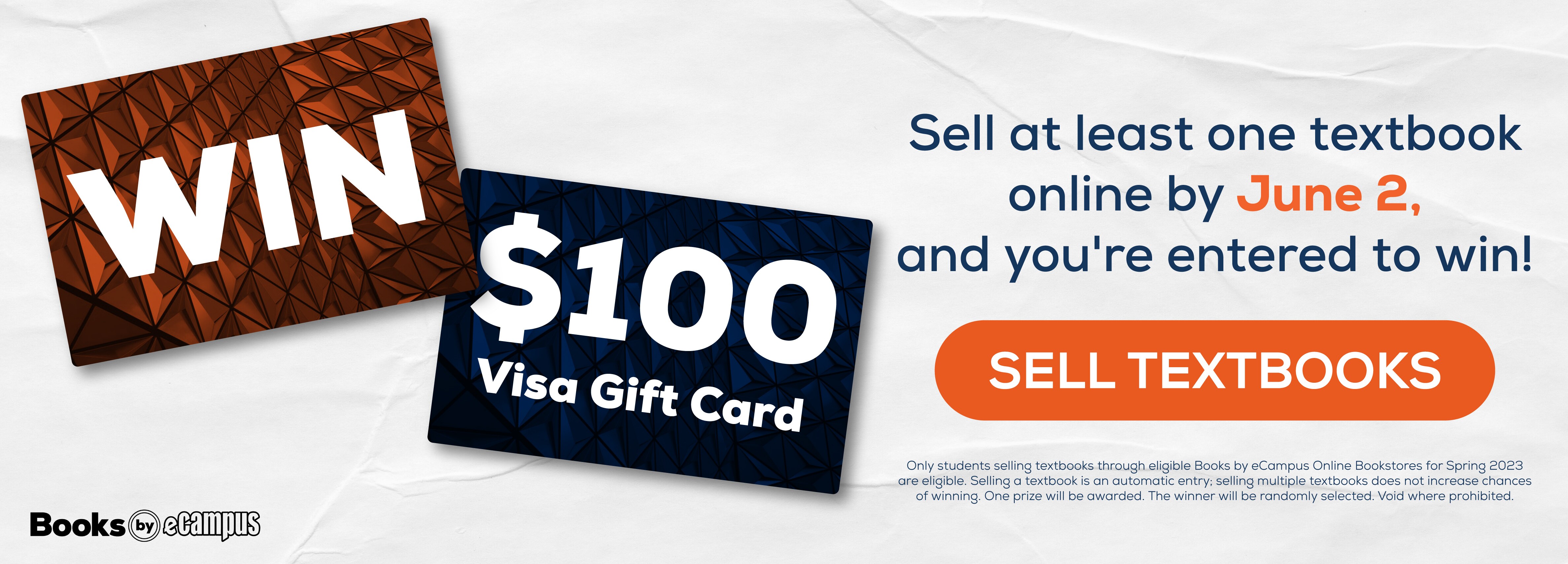 Win $100 Visa Gift Card. Sell at least one textbook online by June 2, and you're entered to win! Sell Textbooks. Only students selling textbooks through eligible Books by eCampus Online Bookstores for Spring 2023 are eligible. Selling a textbook is an automatic entry; selling multiple textbooks does not increase chances of winning. One prize will be awarded. The winner will be randomly selected. Void where prohibited.
