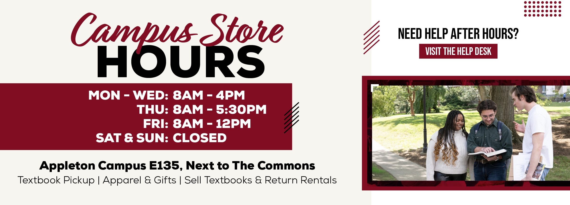 Campus Store HOURS MON - WED: 8AM - 4PM THU: 8AM - 5:30PM FRI: 8AM - 12PM SAT & SUN: CLOSED Appleton Campus Room E135, Adjacent to The Commons Textbook Pickup | Apparel & Gifts | Sell Textbooks & Return Rentals NEED HELP AFTER HOURS? VISIT THE HELP DESK