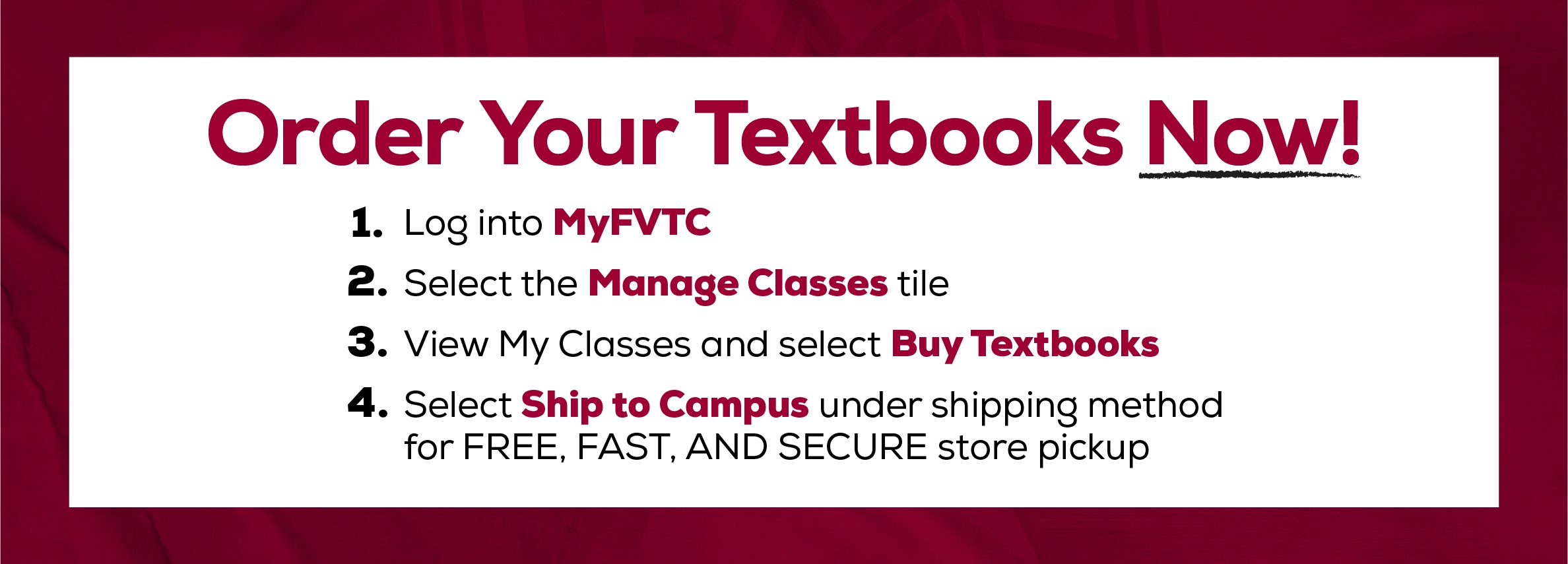 Order your textbooks now! 1. Log into MyFVTC. 2. Select the Manage Classes tile. 3. View My Classes and select Buy Textbooks. 4. Select Ship to Campus under shipping method for Free, Fast, and secure store pickup (new tab)