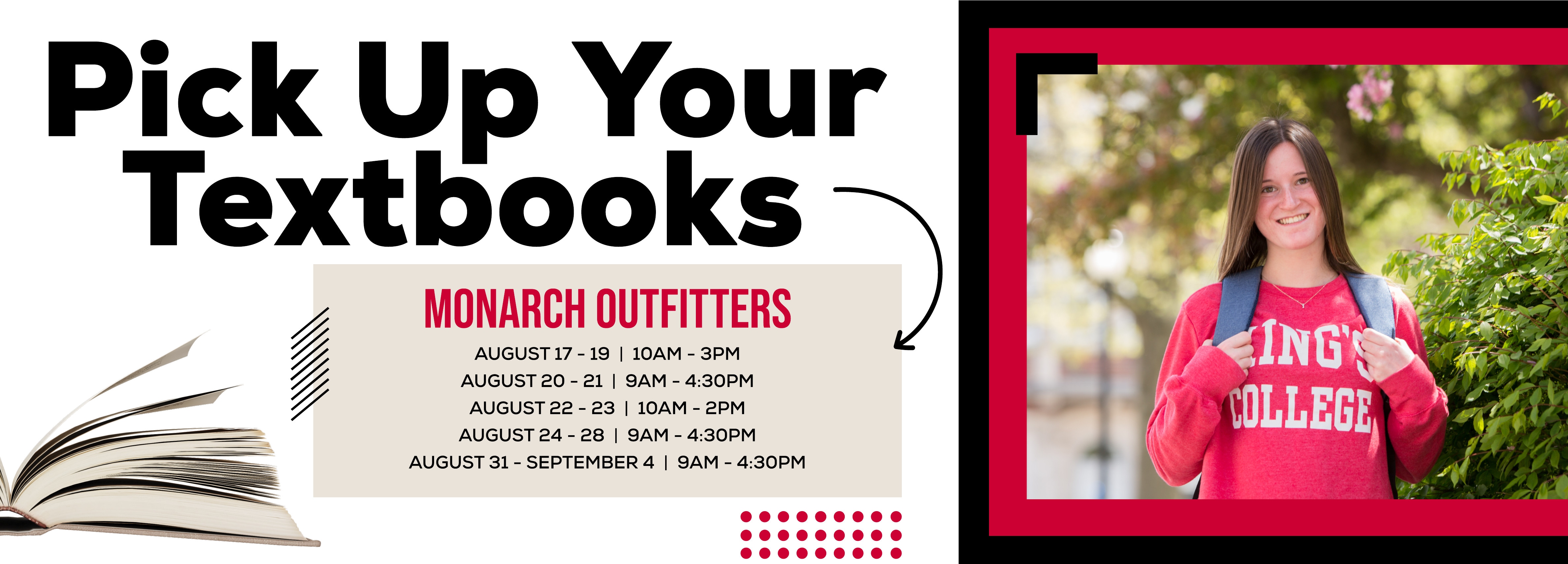 Pick Up Your Textbooks, MONARCH OUTFITTERS AUGUST 17 - 19 10AM - 3PM, AUGUST 20 - 21 9AM - 4:30PM, AUGUST 22 - 23 10AM - 2PM, AUGUST 24 - 28 9AM - 4:30PM, AUGUST 31 - SEPTEMBER 4 9AM - 4:30PM.