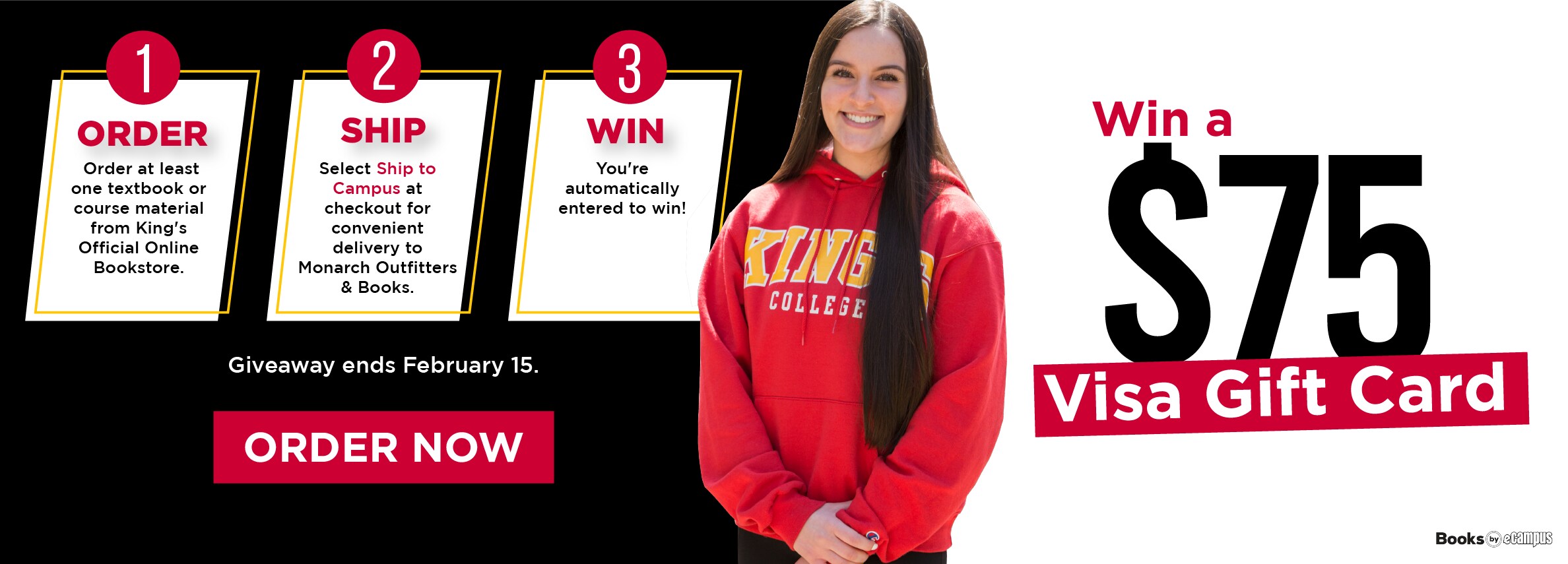 Win a $75 Visa Gift Card. 1 Order at least one textbook or course material from King's Official Online Bookstore. 2 SHIP Select Ship to Campus at checkout for convenient delivery to Monarch Outfitters & Books. 3 WIN You're automatically entered to win! Giveaway ends February 15. ORDER NOW