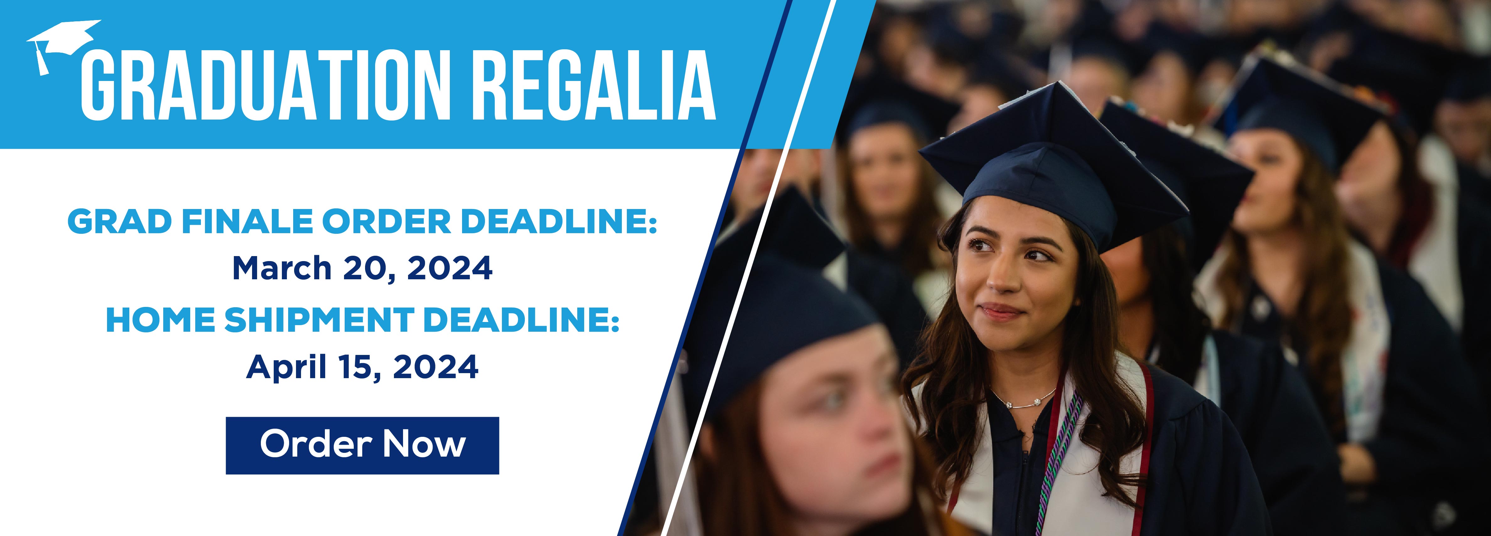 Graduation Regalia Grad Finale Order Deadline: March 20, 2024 Home Shipment Deadline: April 15, 2024 Order Now (new tab)