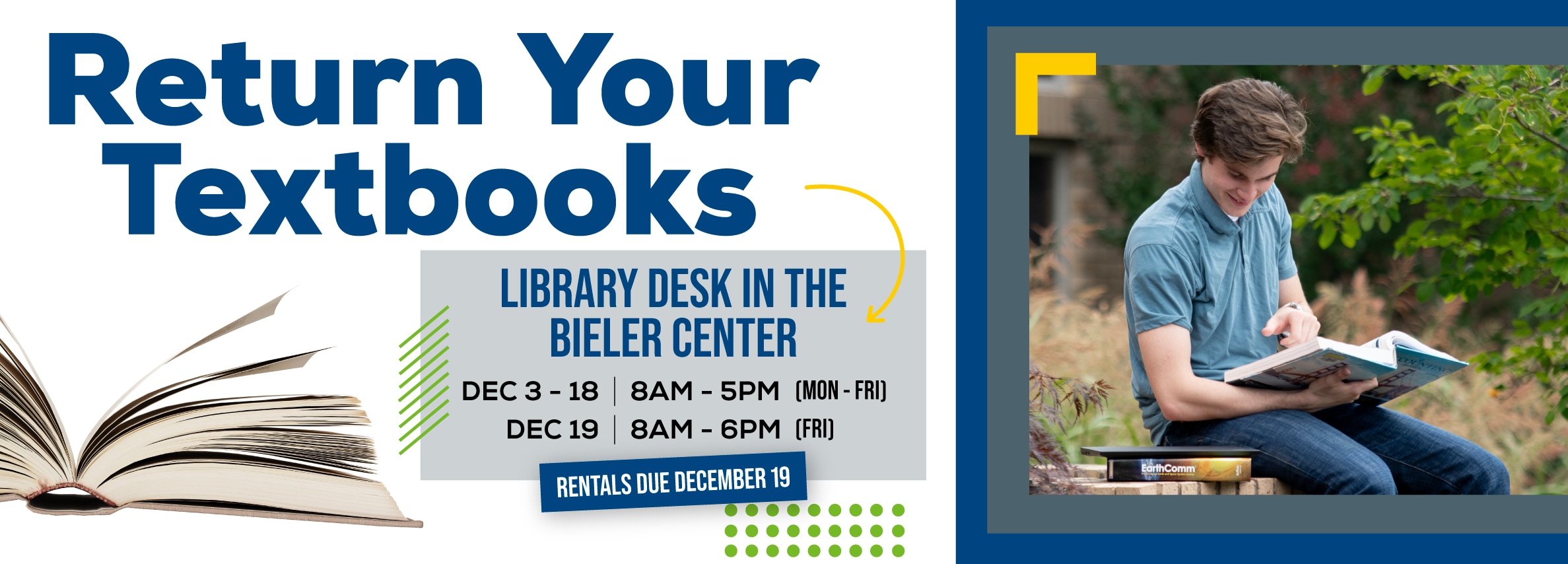 Return Your Textbooks. LIBRARY DESK IN THE BIELER CENTER Hours: December 3 - 18, 8 AM - 5 PM (Monday - Friday); December 19, 8 AM - 6 PM (Friday). RENTALS DUE DECEMBER 19.