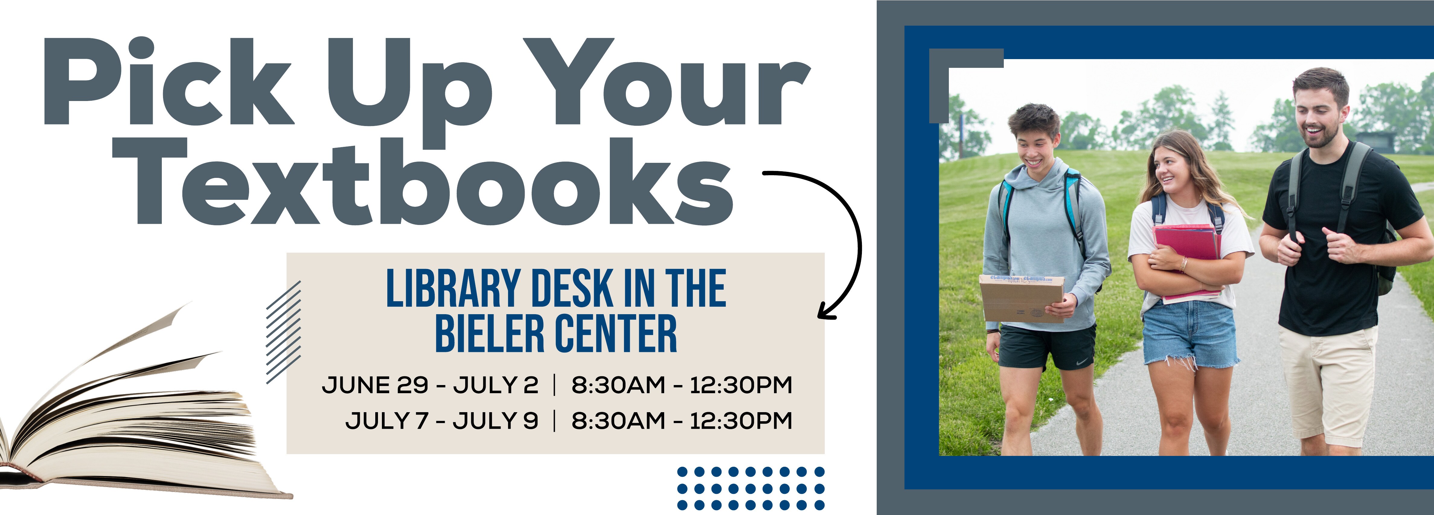 ONSITE: Pick Up Your Textbooks. LIBRARY DESK IN THE BIELER CENTER Hours: June 29 â€“ July 2, 8:30 AM â€“ 12:30 PM; July 7 â€“ July 9, 8:30 AM â€“ 12:30 PM.