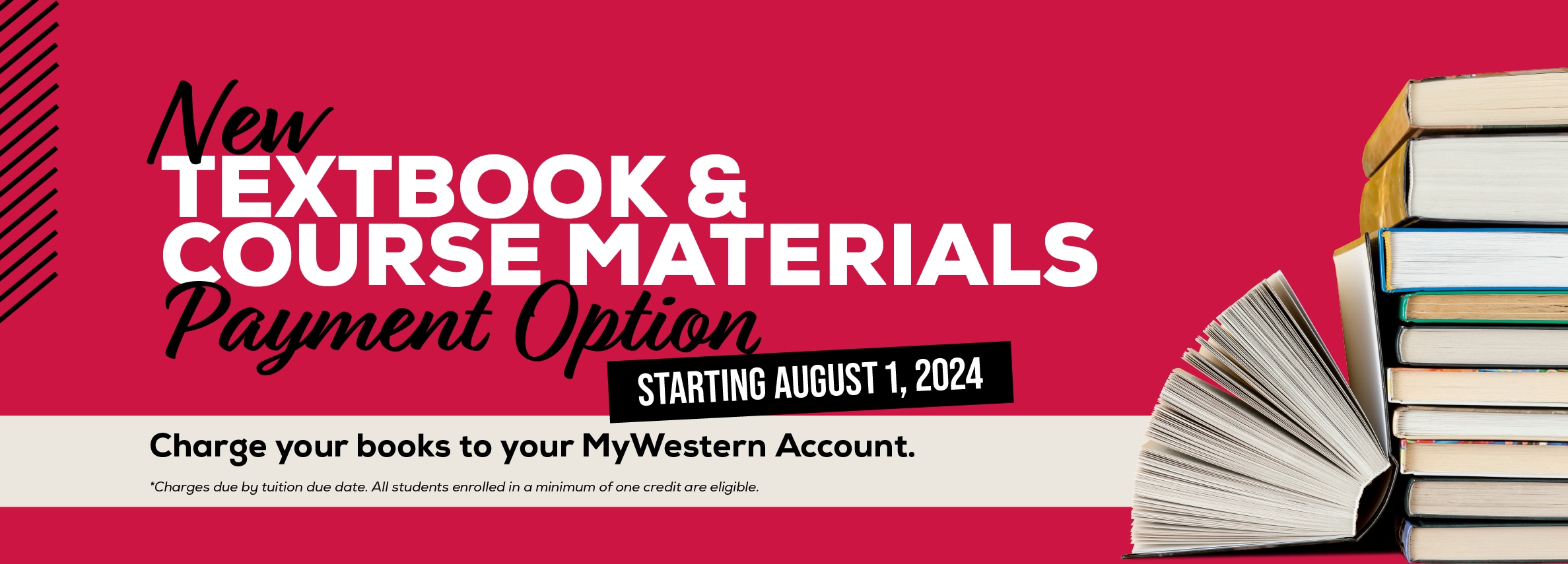New textbook and course materials payment option. Starting August 1, 2024. Charge your books to your MyWestern account. *Charges due by tuition due date. All students enrolled in a minimum of one credit are eligible.