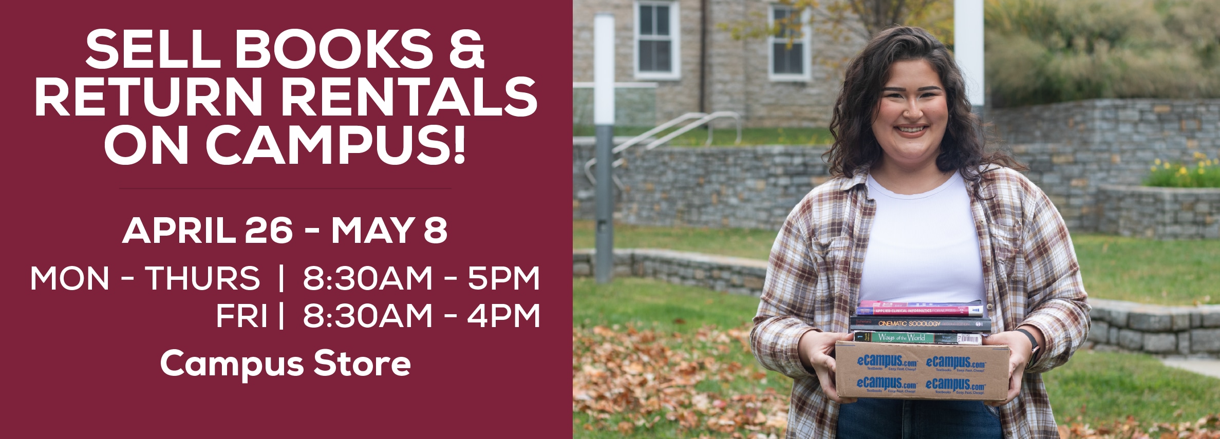 Sell books and return rentals on campus! April 26 - May 8. Monday through Thursday: 8:30am to 5pm. Friday: 8:30am to 4pm. Campus Store.