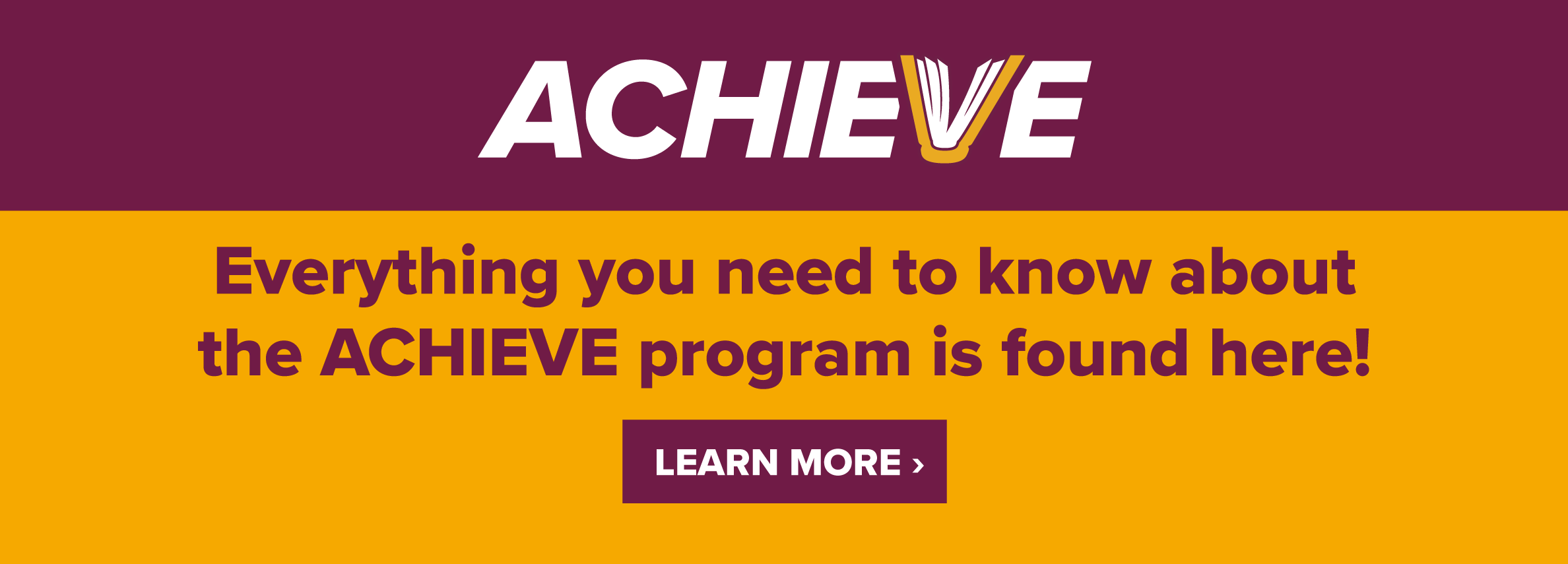 Achieve. Everything you need to know about the ACHIEVE program is found here! LEARN MORE> (new tab)