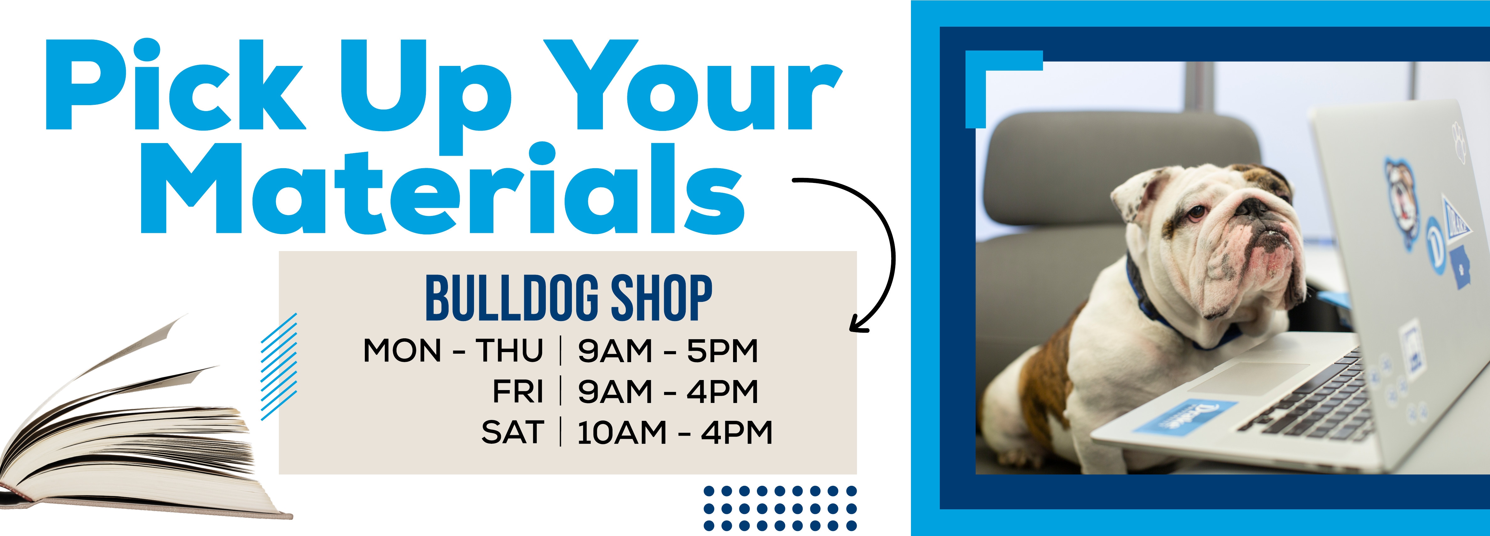 Pick Up Your Materials, BULLDOG SHOP MON - THU 9AM - 5PM, FRI 9AM - 4PM, SAT 10AM - 2PM.
