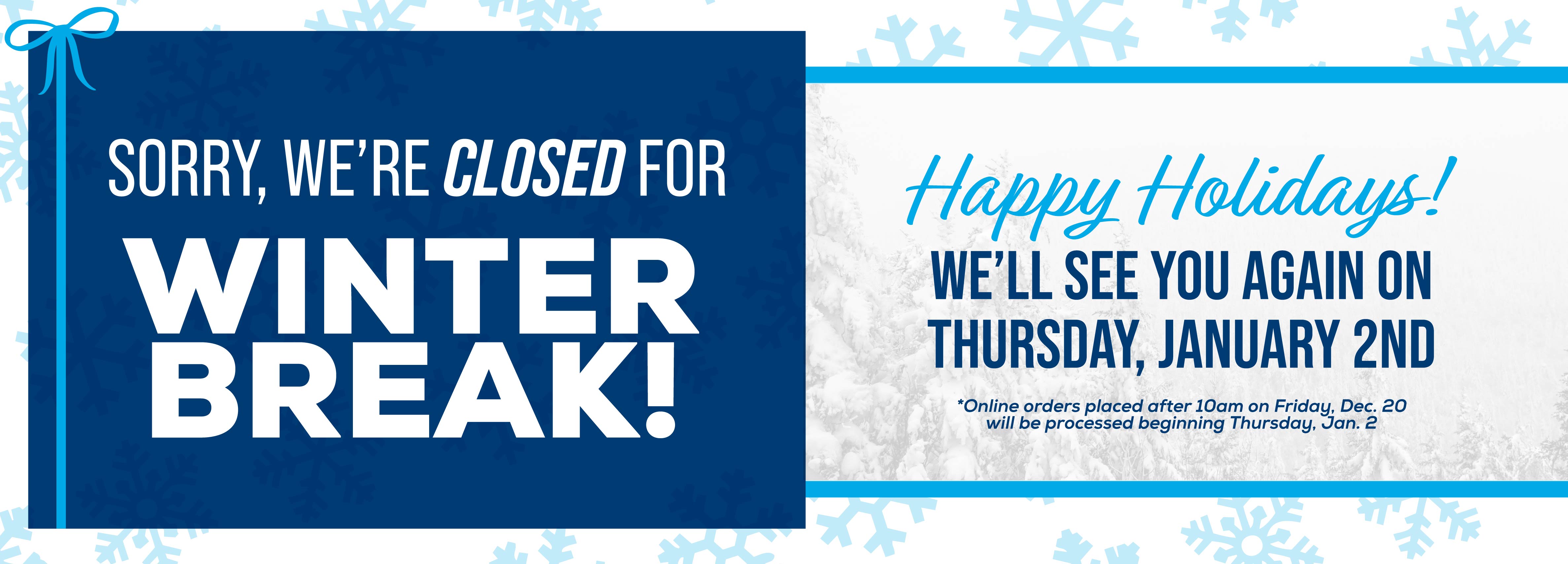 Sorry, we're closed for Winter Break! We'll see you again on Thursday, January 2nd *Online orders placed after 10am on Friday, Dec. 20 will be processed beginning Thursday, Jan. 2