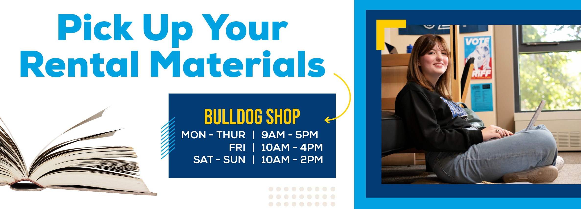 Pick Up Your Rental Materials. BULLDOG SHOP Hours: Monday - Thursday, 9 AM - 5 PM; Friday, 10 AM - 4 PM; Saturday - Sunday, 10 AM - 2 PM.