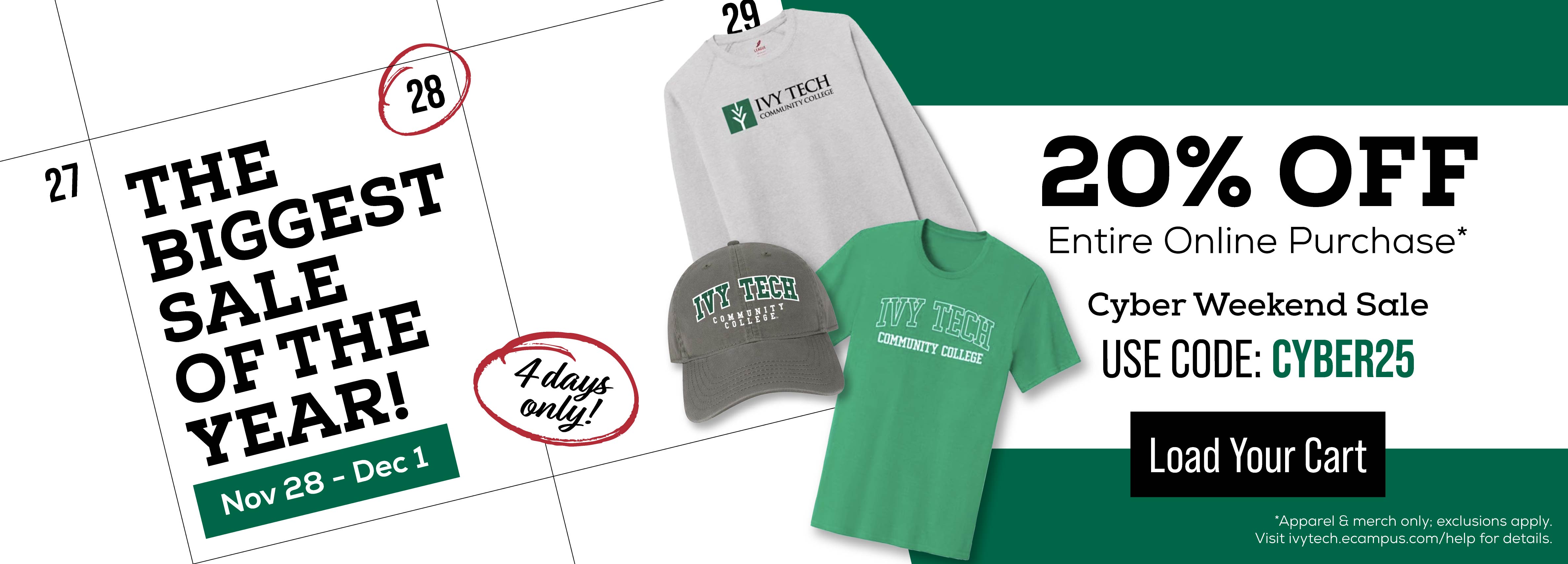 THE BIGGEST SALE OF THE YEAR NOV 28-DEC 1 4 DAYS ONLY 20% OFF ENTIRE ONLINE PURCHASE* CYBER WEEKEND SALE USE CODE: CYBER25 LOAD YOUR CARD *APPAREL AND MERCH ONLY; EXCLUSIONS APPLY VISIT IVYTECH.ECAMPUS.COM/HELP FOR DETAILS