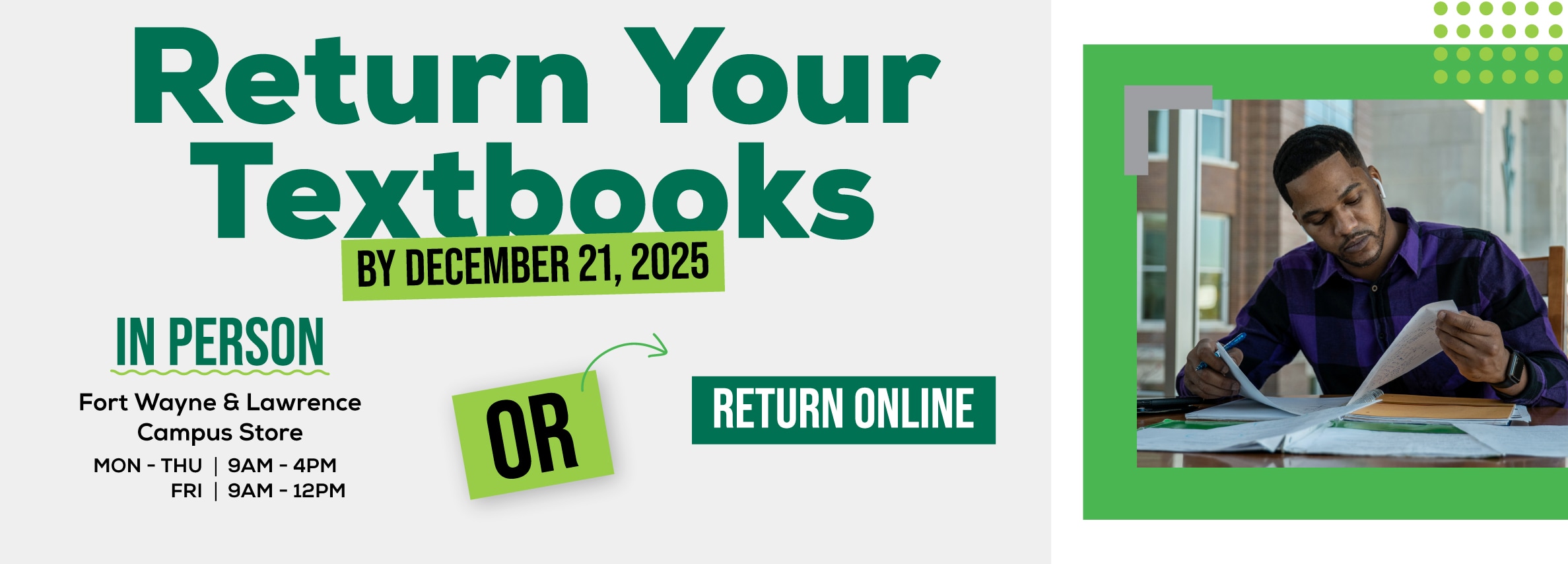 Return Your Textbooks By December 21, 2025. IN PERSON: Fort Wayne & Lawrence Campus Store Hours: Monday - Thursday, 9 AM - 4 PM; Friday, 9 AM - 12 PM. OR RETURN ONLINE.