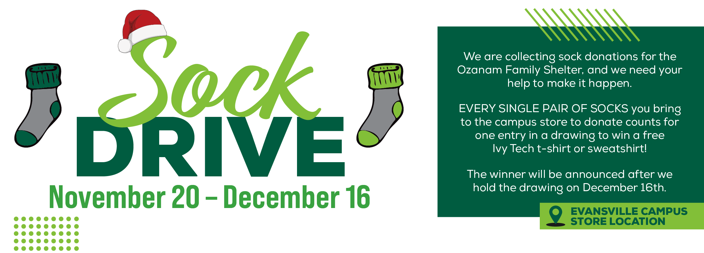 Sock Drive November 20 - December 16 We are collecting sock donations for the Ozanam Family Shelter, and we need your help to make it happen. EVERY SINGLE PAIR OF SOCKS you bring to the campus store to donate counts for one entry in a drawing to win a free Ivy Tech t-shirt or sweatshirt! The winner will be announced after we hold the drawing on December 16th Evansville Campus Store Location