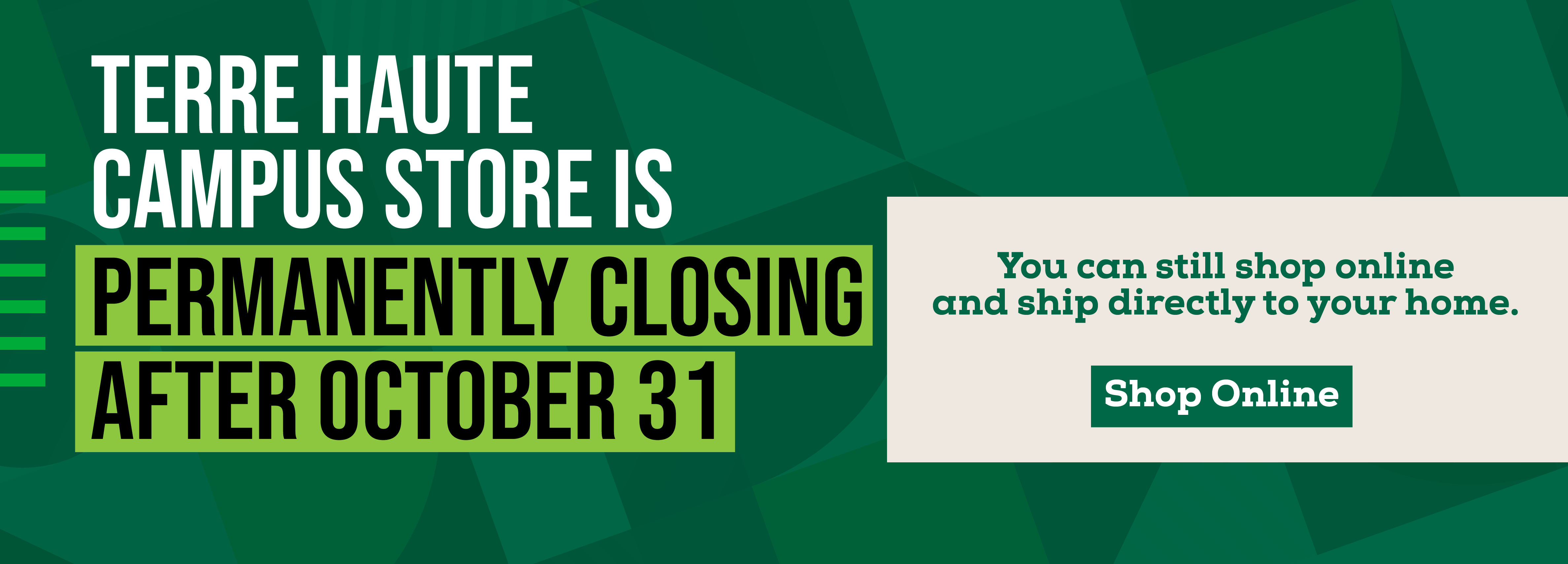 TERRE HAUTE CAMPUS STORE IS PERMANENTLY CLOSING AFTER OCTOBER 31 You can still shop online and ship directly to your home. Shop Online