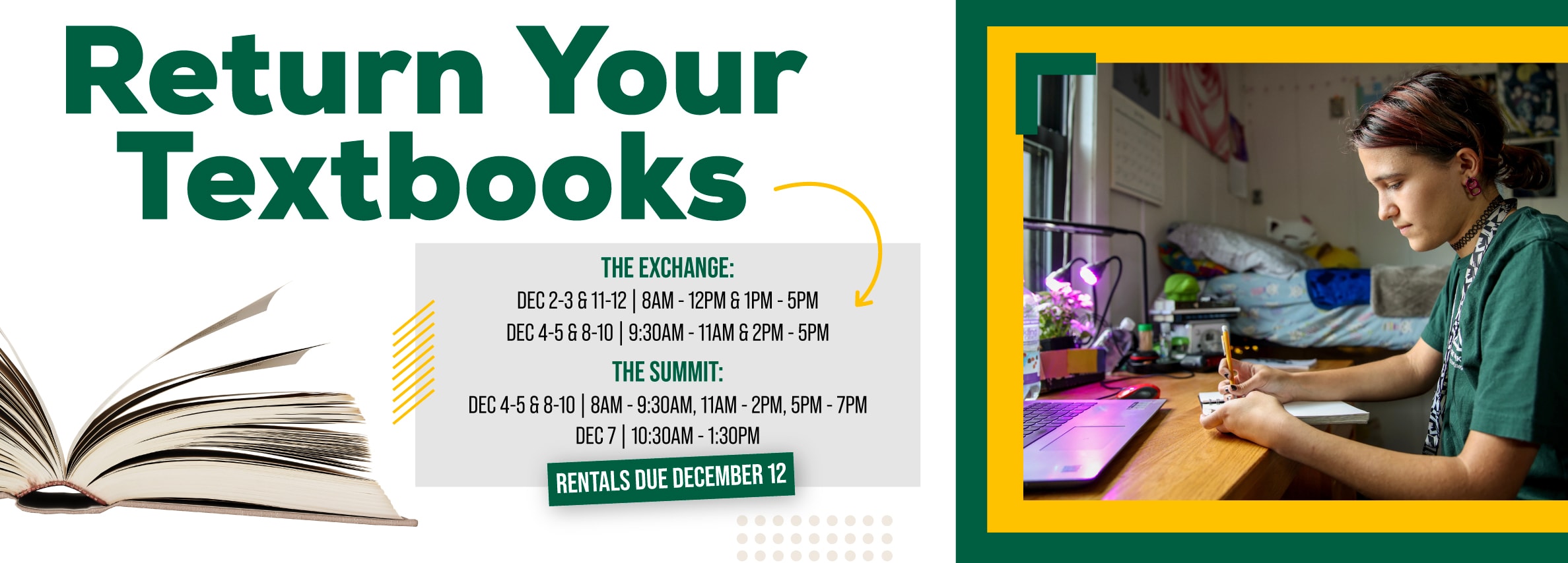 Return Your Textbooks. THE EXCHANGE: DEC 2-3 & 6-12 | 8AM - 12PM & 1PM - 5PM. DEC 4-5 & 8-10 | 9:30AM - 11AM & 2PM - 5PM. THE SUMMIT: DEC 4-5 & 8-10 | 8AM - 9:30AM, 11AM - 2PM, 5PM - 7PM. DEC 7 | 10:30AM - 1:30PM. RENTALS DUE DECEMBER 12.