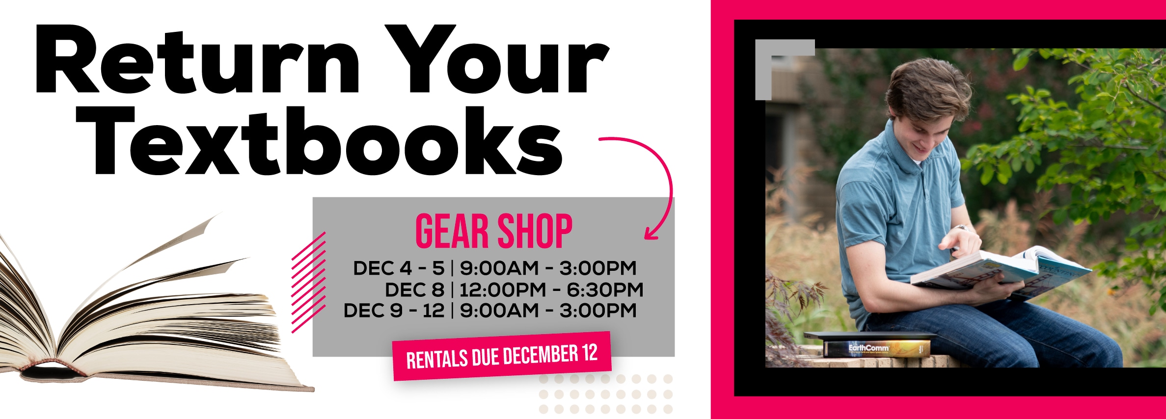 Return Your Textbooks. GEAR SHOP Hours: December 4 - 5, 9:00 AM - 3:00 PM; December 8, 12:00 PM - 6:30 PM; December 9 - 12, 9:00 AM - 3:00 PM. RENTALS DUE DECEMBER 12.
