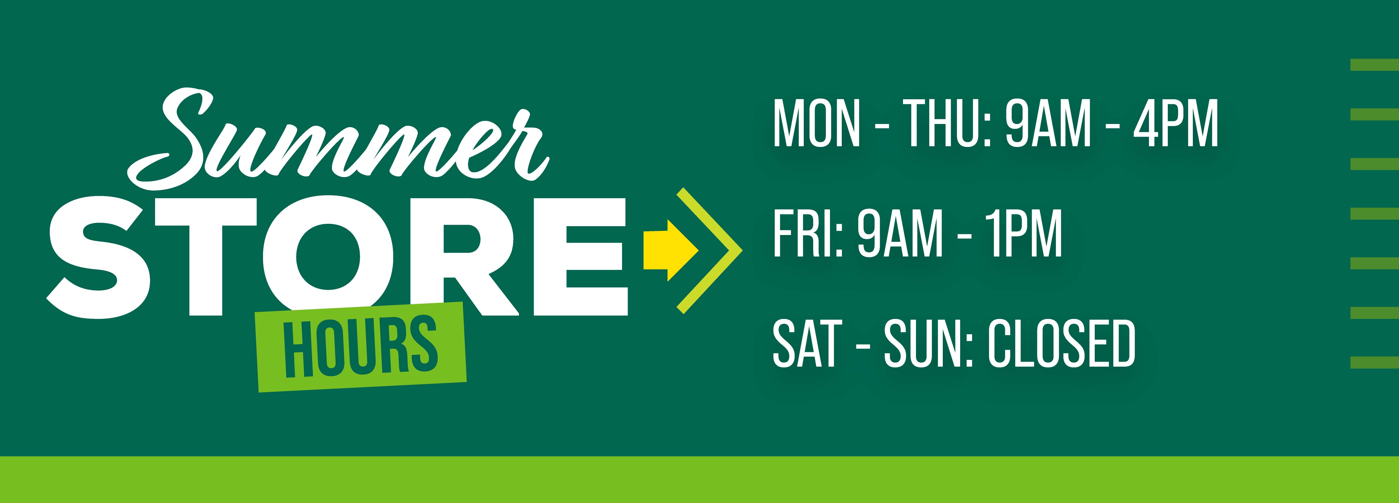 Summer Store Hours Mon - Thur: 9AM - 4PM Fri: 9AM - 1PM Sat - Sun: CLOSED