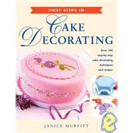 First Steps in Cake Decorating : Over 100 Step-by-Step Cake Decorating Techniques and Recipes