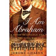 I Am Abraham A Novel of Lincoln and the Civil War