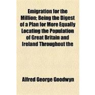 Emigration for the Million: Being the Digest of a Plan for More Equally Locating the Population of Great Britain and Ireland Throughout the British Empire