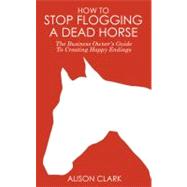 How to Stop Flogging a Dead Horse : The Business Owner's Guide to Creating Happy Endings