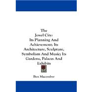 The Jewel City: Its Planning and Achievement; Its Architecture, Sculpture, Symbolism and Music: Its Gardens, Palaces and Exhibits